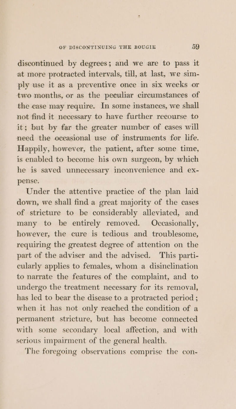 discontinued by degrees; and we are to pass it at more protracted intervals, till, at last, we sim- ply use it as a preventive once in six weeks or two months, or as the peeuliar circumstances of the case may require. In some instances, we shall not find it necessary to have further recourse to it; but by far the greater number of cases will need the occasional use of instruments for life. Happily, however, the patient, after some time, is enabled to become his own surgeon, by which he is saved unnecessary inconvenience and ex- pense. Under the attentive practice of the plan laid down, we shall find a great majority of the cases of stricture to be considerably alleviated, and many to be entirely removed. Occasionally, however, the cure is tedious and troublesome, requiring the greatest degree of attention on the part of the adviser and the advised. This parti- cularly applies to females, whom a disinclination to narrate the features of the complaint, and to undergo the treatment necessary for its removal, has led to bear the disease to a protracted period ; when it has not only reached the condition of a permanent stricture, but has become connected with some secondary local affection, and with serious impairment of the general health. The foregoing observations comprise the con-