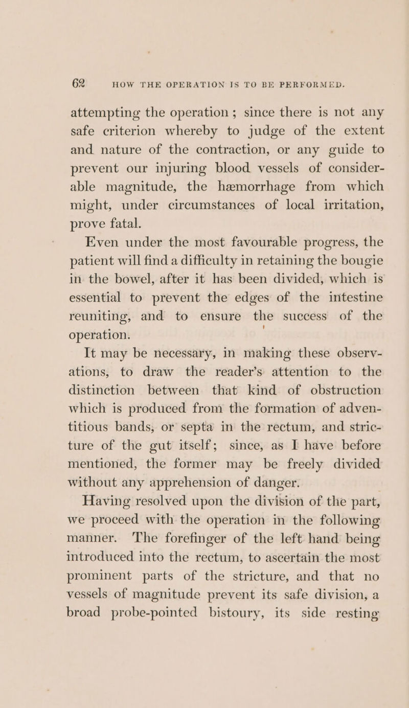 attempting the operation ; since there is not any safe criterion whereby to judge of the extent and nature of the contraction, or any guide to prevent our injuring blood vessels of consider- able magnitude, the hemorrhage from which might, under circumstances of local irritation, prove fatal. Even under the most favourable progress, the patient will find a difficulty in retaining the bougie in the bowel, after it has been divided, which is essential to prevent the edges of the intestine reuniting, and to ensure the success of the operation. | It may be necessary, in making these observ- ations, to draw the reader’s attention to the distinction between that kind of obstruction which is produced from the formation of adven- titious bands, or septa in the rectum, and stric- ture of the gut itself; since, as [ have before mentioned, the former may be freely divided without any apprehension of danger. Having resolved upon the division of the part, we proceed with the operation in the following manner. The forefinger of the left hand being introduced into the rectum, to ascertain the most prominent parts of the stricture, and that no vessels of magnitude prevent its safe division, a broad probe-pointed bistoury, its side resting