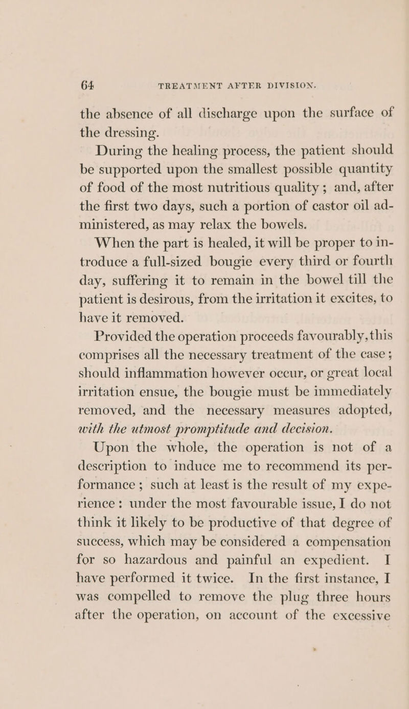 the absence of all discharge upon the surface of the dressing. During the healing process, the patient should be supported upon the smallest possible quantity of food of the most nutritious quality ; and, after the first two days, such a portion of castor oil ad- ministered, as may relax the bowels. When the part is healed, it will be proper to in- troduce a full-sized bougie every third or fourth day, suffering it to remain in the bowel till the patient is desirous, from the irritation it excites, to have it removed. Provided the operation proceeds favourably, this comprises all the necessary treatment of the case ; should inflammation however occur, or great local irritation ensue, the bougie must be immediately removed, and the necessary measures adopted, with the utmost promptitude and decision. Upon the whole, the operation is not of a description to induce me to recommend its per- formance ; such at least is the result of my expe- rience: under the most favourable issue, I do not think it likely to be productive of that degree of success, Which may be considered a compensation for so hazardous and painful an expedient. I have performed it twice. In the first instance, I was compelled to remove the plug three hours after the operation, on account of the excessive