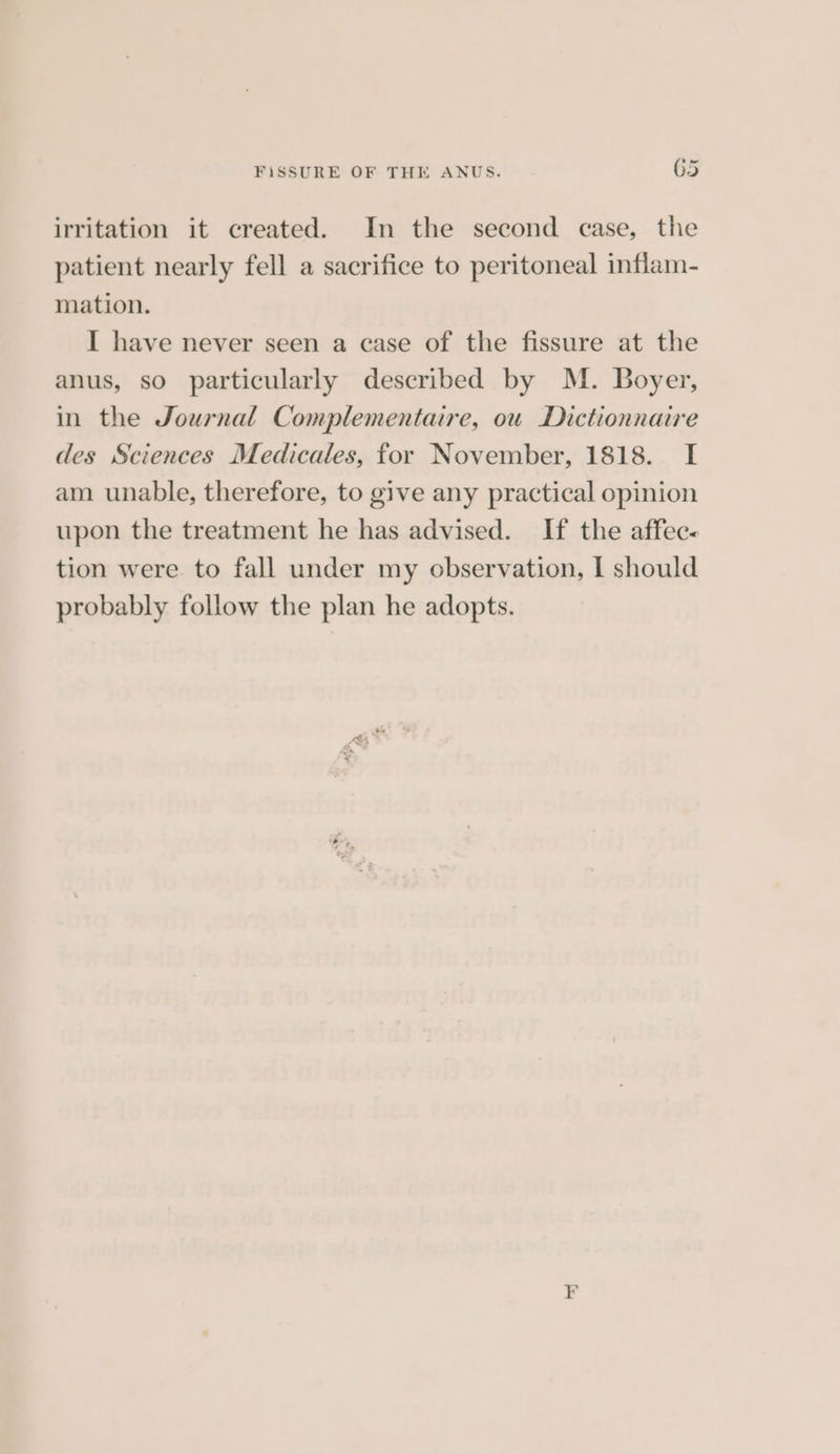 irritation it created. In the second case, the patient nearly fell a sacrifice to peritoneal inflam- mation. I have never seen a case of the fissure at the anus, so particularly described by M. Boyer, in the Journal Complementaire, ou Dictionnaire des Sciences Medicales, for November, 1818. I am unable, therefore, to give any practical opinion upon the treatment he has advised. If the affec- tion were. to fall under my observation, I should probably follow the plan he adopts.