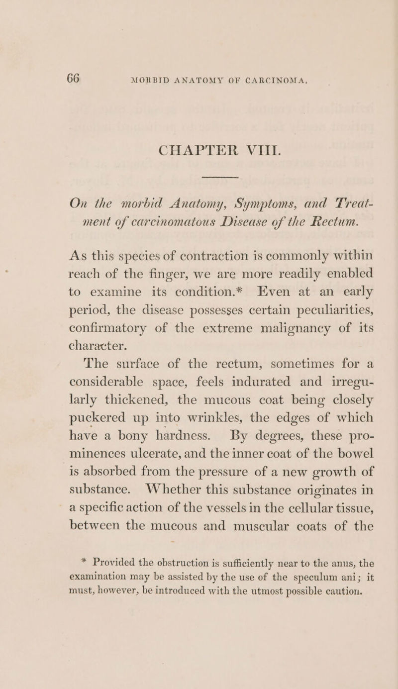 CHAPTER VIII. On the morbid Anatomy, Symptoms, and Treat- ment of carcinomatous Disease of the Rectum. As this species of contraction is commonly within reach of the finger, we are more readily enabled to examine its condition.* Even at an early period, the disease possesses certain peculiarities, confirmatory of the extreme malignancy of its character. The surface of the rectum, sometimes for a considerable space, feels indurated and irregu- larly thickened, the mucous coat being closely puckered up into wrinkles, the edges of which have a bony hardness. By degrees, these pro- minences ulcerate, and the inner coat of the bowel is absorbed from the pressure of a new growth of substance. Whether this substance originates in ~ a specific action of the vessels in the cellular tissue, between the mucous and muscular coats of the * Provided the obstruction is sufficiently near to the anus, the examination may be assisted by the use of the speculum ani; it must, however, be introduced with the utmost possible caution.