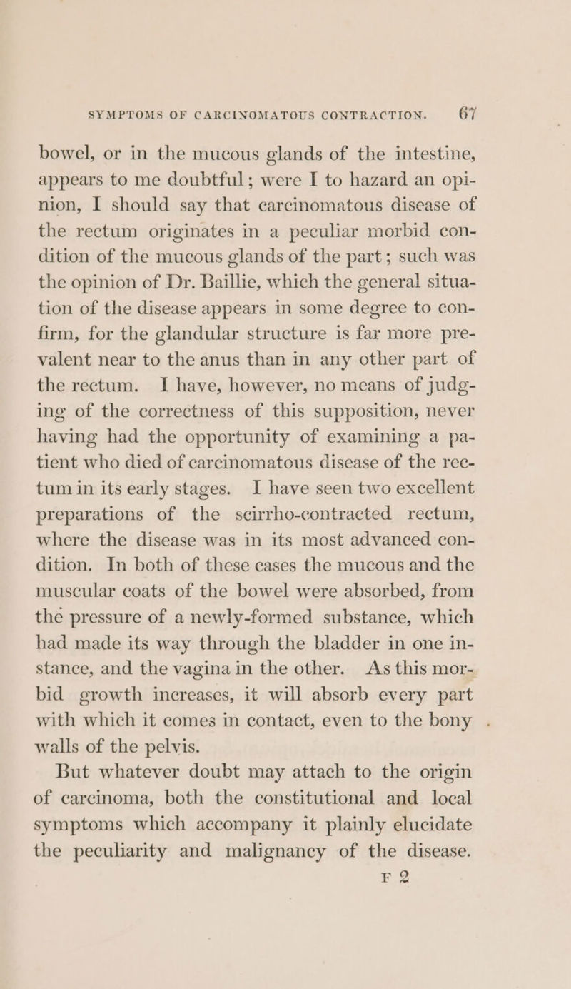bowel, or in the mucous glands of the intestine, appears to me doubtful; were I to hazard an opi- nion, I should say that carcinomatous disease of the rectum originates in a peculiar morbid con- dition of the mucous glands of the part; such was the opinion of Dr. Baillie, which the general situa- tion of the disease appears in some degree to con- firm, for the glandular structure is far more pre- valent near to the anus than in any other part of the rectum. I have, however, no means of judg- ing of the correctness of this supposition, never having had the opportunity of examining a pa- tient who died of carcinomatous disease of the rec- tum in its early stages. I have seen two excellent preparations of the scirrho-contracted rectum, where the disease was in its most advanced con- dition. In both of these cases the mucous and the muscular coats of the bowel were absorbed, from the pressure of a newly-formed substance, which had made its way through the bladder in one in- stance, and the vagina in the other. As this mor- bid growth increases, it will absorb every part with which it comes in contact, even to the bony . walls of the pelvis. But whatever doubt may attach to the origin of carcinoma, both the constitutional and local symptoms which accompany it plainly elucidate the peculiarity and malignancy of the disease. F 2