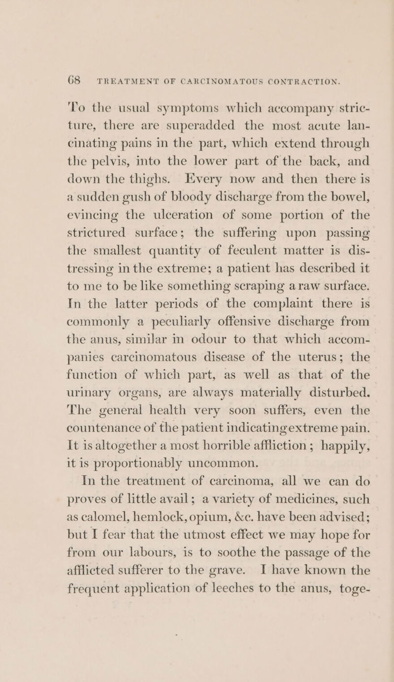 To the usual symptoms which accompany stric- ture, there are superadded the most acute lan- cinating pains in the part, which extend through the pelvis, into the lower part of the back, and down the thighs. Every now and then there is a sudden gush of bloody discharge from the bowel, evincing the ulceration of some portion of the strictured surface; the suffering upon passing the smallest quantity of feculent matter is dis- tressing inthe extreme; a patient has described it to me to be like something scraping a raw surface. In the latter periods of the complaint there is commonly a peculiarly offensive discharge from the anus, similar m odour to that which accom- panies carcinomatous disease of the uterus; the function of which part, as well as that of the urinary organs, are always materially disturbed. The general health very soon suffers, even the countenance of the patient indicatingextreme pain. It is altogether a most horrible affliction ; happily, it is proportionably uncommon. In the treatment of carcinoma, all we can do proves of little avail; a variety of medicines, such as calomel, hemlock, opium, &amp;c. have been advised; but I fear that the utmost effect we may hope for from our labours, is to soothe the passage of the afflicted sufferer to the grave. I have known the frequent application of leeches to the anus, toge-