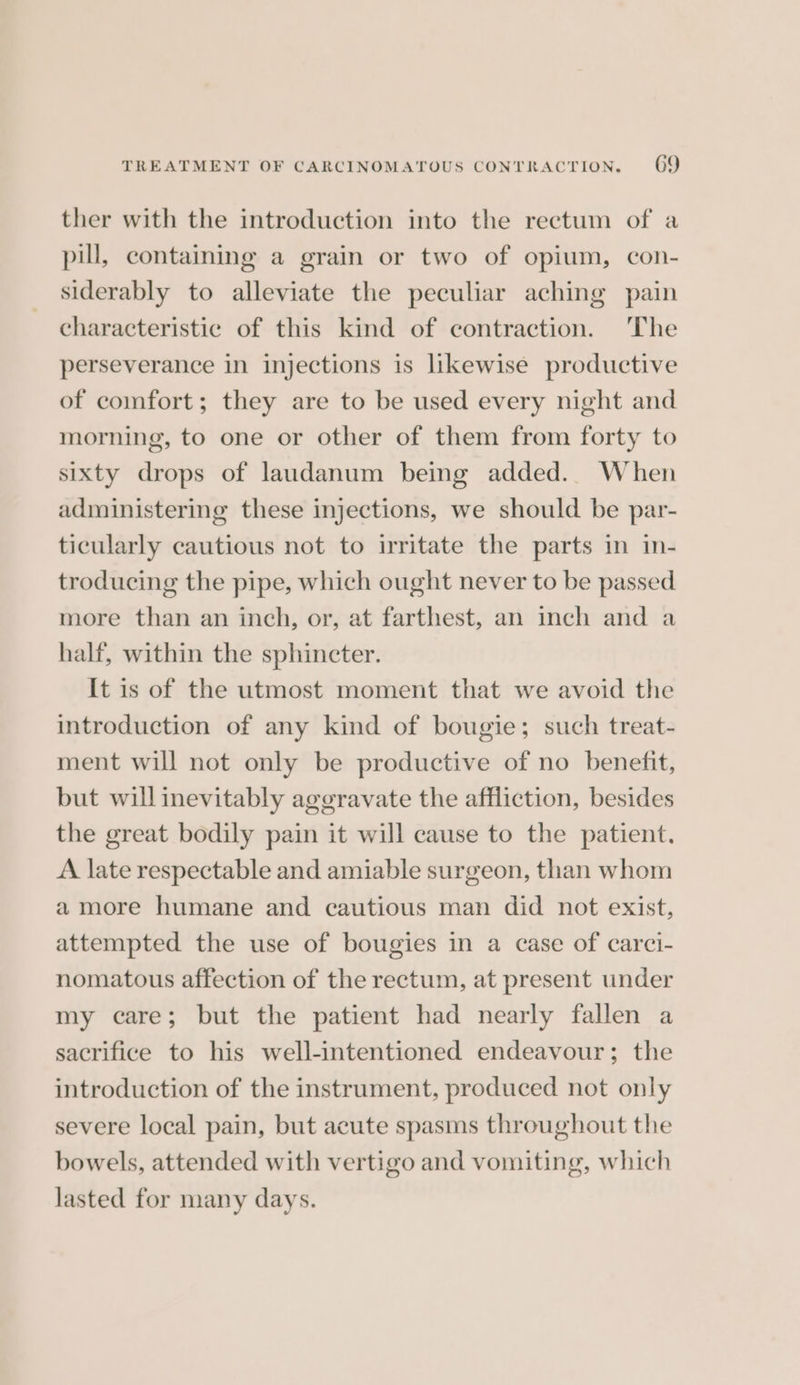ther with the introduction into the rectum of a pill, containing a grain or two of opium, con- siderably to alleviate the peculiar aching pain characteristic of this kind of contraction. The perseverance in injections is likewise productive of comfort; they are to be used every night and morning, to one or other of them from forty to sixty drops of laudanum being added. When administering these injections, we should be par- ticularly cautious not to irritate the parts in in- troducing the pipe, which ought never to be passed more than an inch, or, at farthest, an inch and a half, within the sphincter. It is of the utmost moment that we avoid the introduction of any kind of bougie; such treat- ment will not only be productive of no benefit, but will inevitably aggravate the affliction, besides the great bodily pain it will cause to the patient. A late respectable and amiable surgeon, than whom a more humane and cautious man did not exist, attempted the use of bougies in a case of carci- nomatous affection of the rectum, at present under my care; but the patient had nearly fallen a sacrifice to his well-intentioned endeavour; the introduction of the instrument, produced not only severe local pain, but acute spasms throughout the bowels, attended with vertigo and vomiting, which lasted for many days.