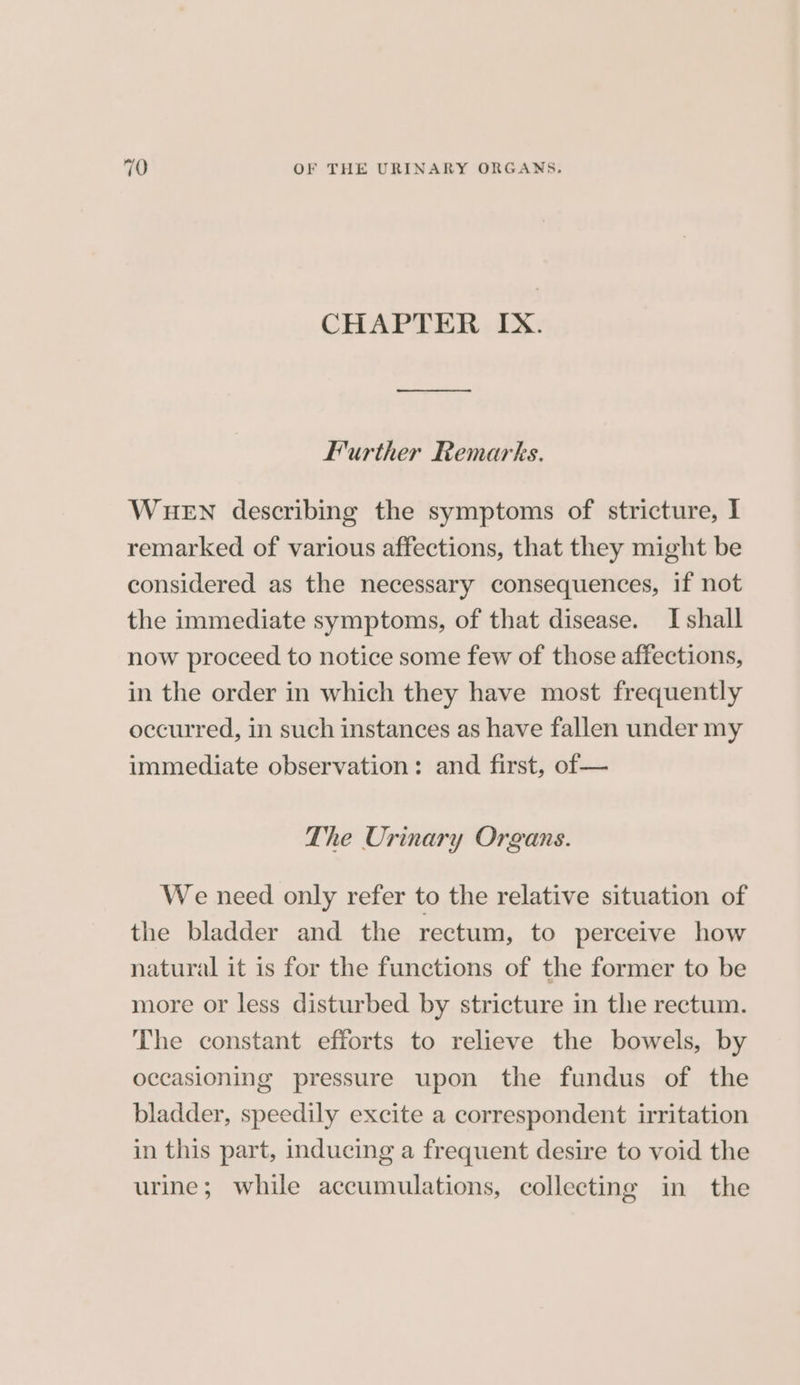 CHAPTER IX. Further Remarks. WHEN describing the symptoms of stricture, I remarked of various affections, that they might be considered as the necessary consequences, if not the immediate symptoms, of that disease. I shall now proceed to notice some few of those affections, in the order in which they have most frequently occurred, in such instances as have fallen under my immediate observation: and first, of — The Urinary Organs. We need only refer to the relative situation of the bladder and the rectum, to perceive how natural it is for the functions of the former to be more or less disturbed by stricture in the rectum. The constant efforts to relieve the bowels, by occasioning pressure upon the fundus of the bladder, speedily excite a correspondent irritation in this part, inducing a frequent desire to void the urine; while accumulations, collecting in the