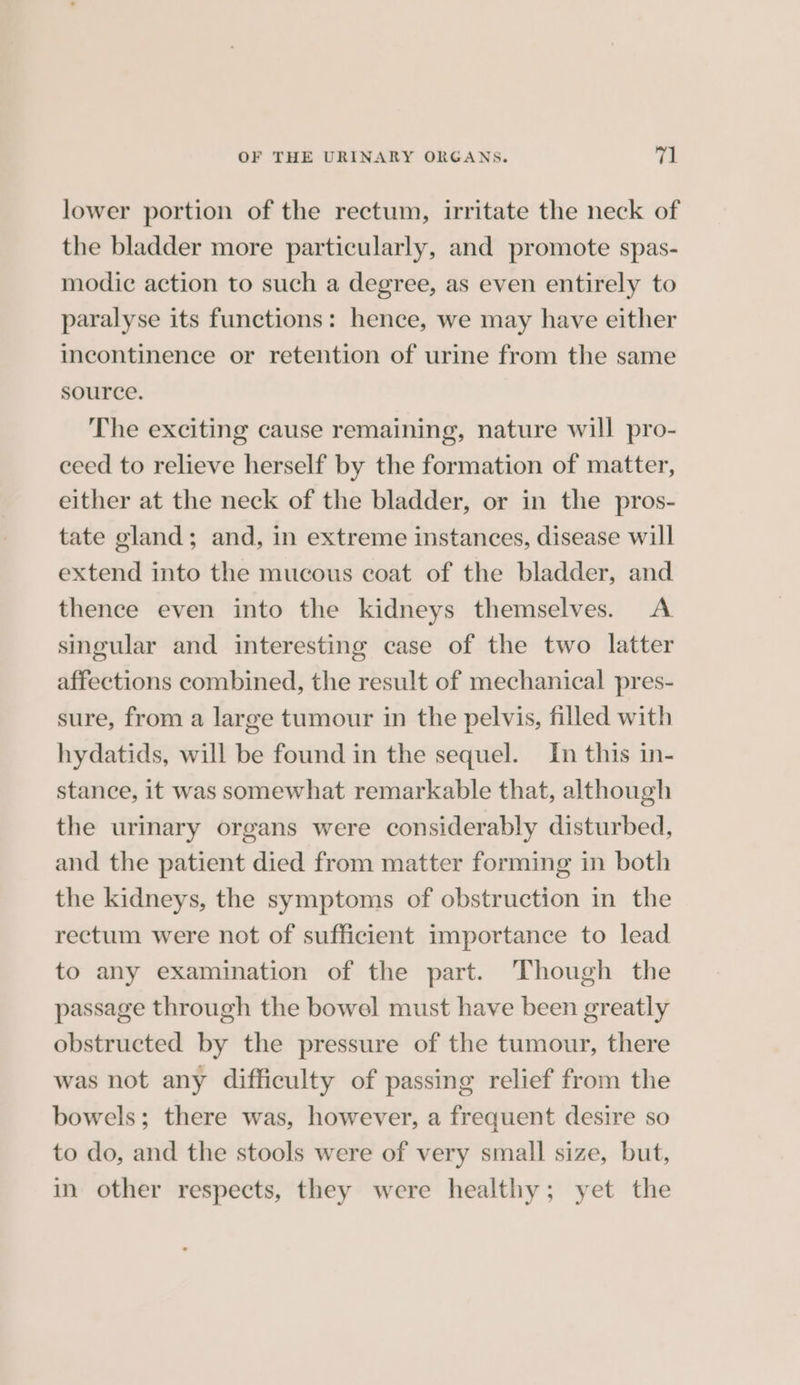 lower portion of the rectum, irritate the neck of the bladder more particularly, and promote spas- modic action to such a degree, as even entirely to paralyse its functions: hence, we may have either incontinence or retention of urine from the same source. The exciting cause remaining, nature will pro- ceed to relieve herself by the formation of matter, either at the neck of the bladder, or in the pros- tate gland; and, in extreme instances, disease will extend into the mucous coat of the bladder, and thence even into the kidneys themselves. A singular and interesting case of the two latter affections combined, the result of mechanical pres- sure, from a large tumour in the pelvis, filled with hydatids, will be found in the sequel. In this in- stance, it was somewhat remarkable that, although the urinary organs were considerably disturbed, and the patient died from matter forming in both the kidneys, the symptoms of obstruction in the rectum were not of sufficient importance to lead to any examination of the part. Though the passage through the bowel must have been greatly obstructed by the pressure of the tumour, there was not any difficulty of passing relief from the bowels; there was, however, a frequent desire so to do, and the stools were of very small size, but, in other respects, they were healthy; yet the