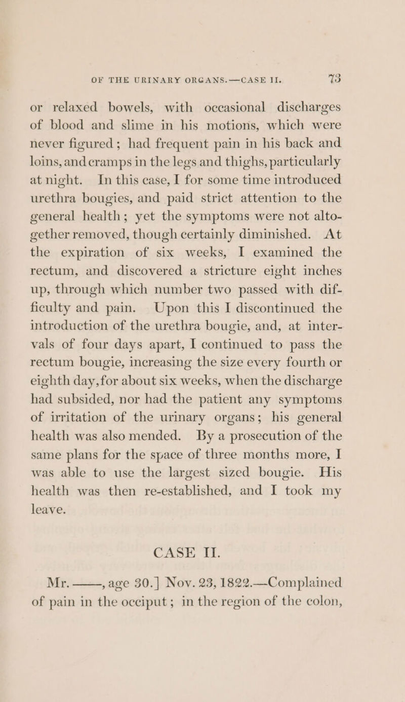¢ or relaxed bowels, with occasional discharges of blood and slime in his motions, which were never figured; had frequent pain in his back and loins, and cramps in the legs and thighs, particularly at night. In this case, I for some time introduced urethra bougies, and paid strict attention to the general health; yet the symptoms were not alto- gether removed, though certainly diminished. At the expiration of six weeks, I examined the rectum, and discovered a stricture eight inches up, through which number two passed with dif- ficulty and pain. Upon this I discontinued the introduction of the urethra bougie, and, at inter- vals of four days apart, I continued to pass the rectum bougie, increasing the size every fourth or eighth day,for about six weeks, when the discharge had subsided, nor had the patient any symptoms of irritation of the urinary organs; his general health was alsomended. By a prosecution of the same plans for the space of three months more, I was able to use the largest sized bougie. His health was then re-established, and I took my leave. CASE II. Mr. ,age 30.] Nov. 23, 1822.—Complained of pain in the occiput; in the region of the colon,