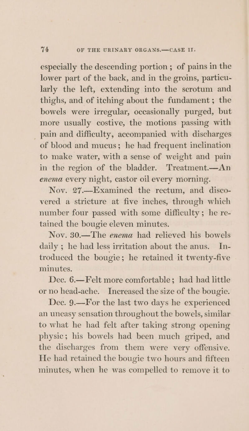 especially the descending portion ; of pains in the lower part of the back, and in the groins, particu- larly the left, extending into the scrotum and thighs, and of itching about the fundament ; the bowels were irregular, occasionally purged, but more usually costive, the motions passing with _ pain and difficulty, accompanied with discharges of blood and mucus; he had frequent inclination to make water, with a sense of weight and pain in the region of the bladder. ‘Treatment.—An enema every night, castor oil every morning. Nov. 27.—Examined the rectum, and disco- vered a stricture at five inches, through which number four passed with some difficulty ; he re- tained the bougie eleven minutes. Nov. 30.—The enema had relieved his bowels daily ; he had less irritation about the anus. In- troduced the bougie ; he retained it twenty-five minutes. Dec. 6.—Felt more comfortable; had had little or no head-ache. Increased the size of the bougie. Dec. 9.—F or the last two days he experienced an uneasy sensation throughout the bowels, similar to what he had felt after taking strong opening physic; his bowels had been much griped, and the discharges from them were very offensive. He had retained the bougie two hours and fifteen minutes, when he was compelled to remove it to