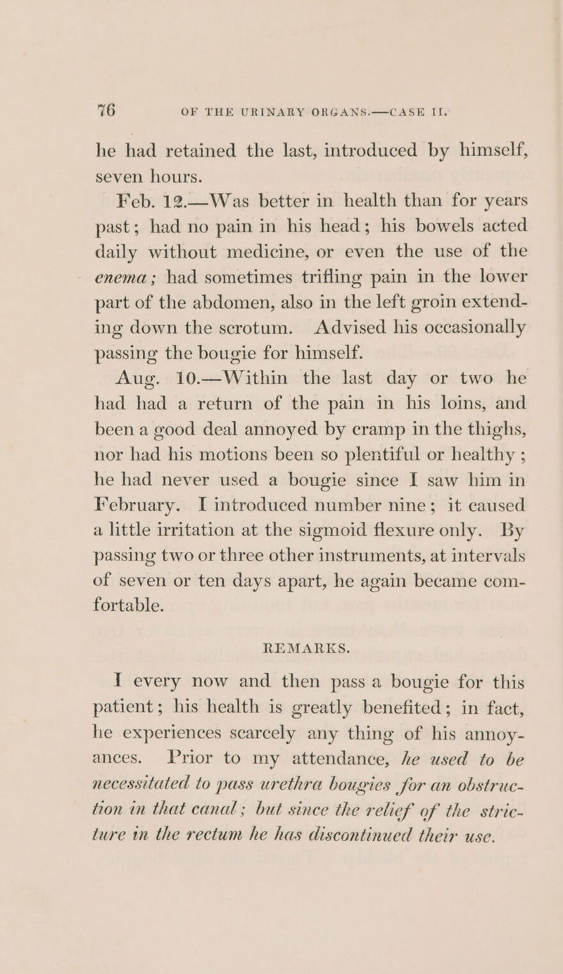 he had retained the last, introduced by himself, seven hours. Feb. 12.—Was better in health than for years past; had no pain in his head; his bowels acted daily without medicine, or even the use of the enema; had sometimes trifling pain in the lower part of the abdomen, also in the left groin extend- ing down the scrotum. Advised his occasionally passing the bougie for himself. Aug. 10.—Within the last day or two he had had a return of the pain in his loins, and been a good deal annoyed by cramp in the thighs, nor had his motions been so plentiful or healthy ; he had never used a bougie since I saw him in February. I introduced number nine; it caused a little irritation at the sigmoid flexure only. By passing two or three other instruments, at intervals of seven or ten days apart, he again became com- fortable. REMARKS. I every now and then pass a bougie for this patient; his health is greatly benefited; in fact, he experiences scarcely any thing of his annoy- ances. Prior to my attendance, he used to be necessitated to pass urethra bougies for an obstruc- toon in that canal ; but since the relief of the stric- ture m the rectum he has discontinued their use.