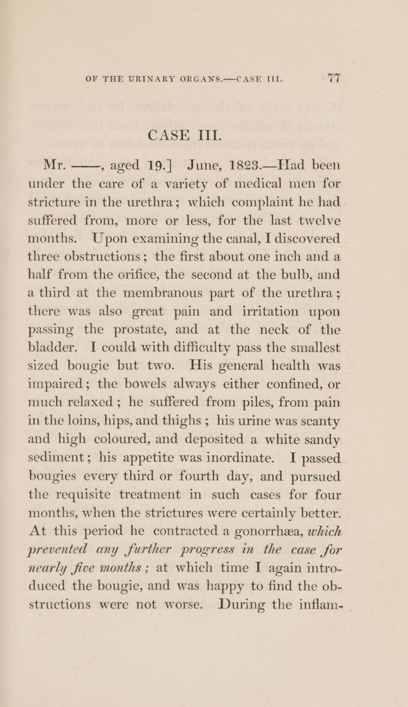 CASE III. Mr. , aged 19.] June, 1823.—Had been under the care of a variety of medical men for stricture in the urethra; which complaint he had suffered from, more or less, for the last twelve months. Upon examining the canal, I discovered three obstructions; the first about one inch and a half from the orifice, the second at the bulb, and a third at the membranous part of the urethra ; there was also great pain and irritation upon passing the prostate, and at the neck of the bladder. I could with difficulty pass the smallest sized bougie but two. His general health was impaired; the bowels always either confined, or much relaxed ; he suffered from piles, from pain in the loins, hips, and thighs ; his urine was scanty and high coloured, and deposited a white sandy sediment; his appetite was inordinate. I passed bougies every third or fourth day, and pursued the requisite treatment in such cases for four months, when the strictures were certainly better. At this period he contracted a gonorrhea, which prevented any further progress in the case for nearly five months ; at which time I again intro- duced the bougie, and was happy to find the ob- structions were not worse. During the inflam-