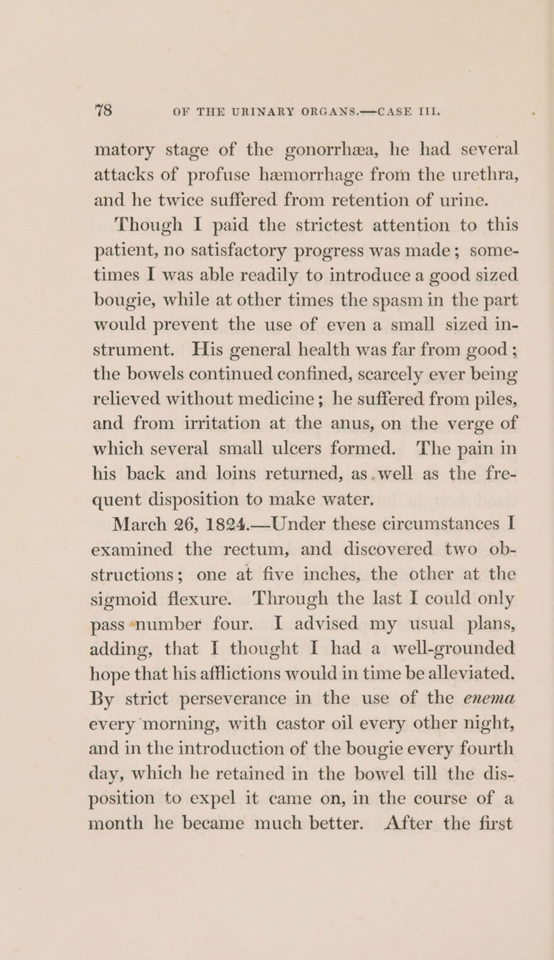matory stage of the gonorrhea, he had several attacks of profuse hemorrhage from the urethra, and he twice suffered from retention of urine. Though I paid the strictest attention to this patient, no satisfactory progress was made; some- times I was able readily to introduce a good sized bougie, while at other times the spasm in the part would prevent the use of even a small sized in- strument. His general health was far from good ; the bowels continued confined, scarcely ever being relieved without medicine; he suffered from piles, and from irritation at the anus, on the verge of which several small ulcers formed. The pain in his back and loins returned, as.well as the fre- quent disposition to make water. March 26, 1824.—Under these circumstances I examined the rectum, and discovered two ob- structions; one at five inches, the other at the sigmoid flexure. ‘Through the last I could only pass ‘number four. I advised my usual plans, adding, that I thought I had a well-grounded hope that his afflictions would in time be alleviated. By strict perseverance in the use of the enema every morning, with castor oil every other night, and in the introduction of the bougie every fourth day, which he retained in the bowel till the dis- position to expel it came on, in the course of a month he became much better. After the first