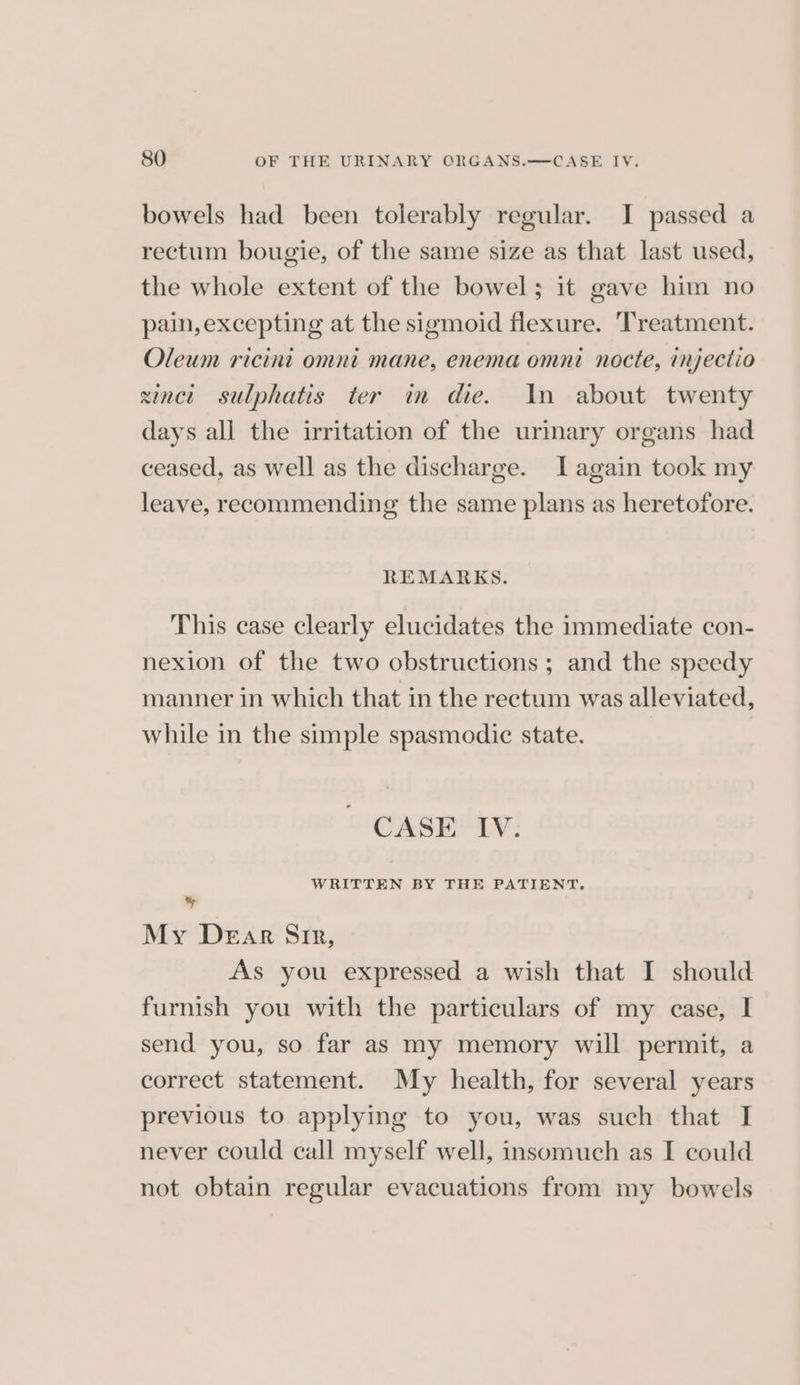 bowels had been tolerably regular. I passed a rectum bougie, of the same size as that last used, the whole extent of the bowel; 1t gave him no pain,excepting at the sigmoid flexure. Treatment. Oleum ricini omni mane, enema omni nocte, injectio sinct sulphatis ter in die. In about twenty days all the irritation of the urmary organs had ceased, as well as the discharge. [again took my leave, recommending the same plans as heretofore. REMARKS. This case clearly elucidates the immediate con- nexion of the two obstructions ; and the speedy manner in which that in the rectum was alleviated, while in the simple spasmodic state. CASE IV. WRITTEN BY THE PATIENT. y My Dear Sir, As you expressed a wish that I should furnish you with the particulars of my case, I send you, so far as my memory will permit, a correct statement. My health, for several years previous to applying to you, was such that I never could call myself well, insomuch as I could not obtain regular evacuations from my bowels