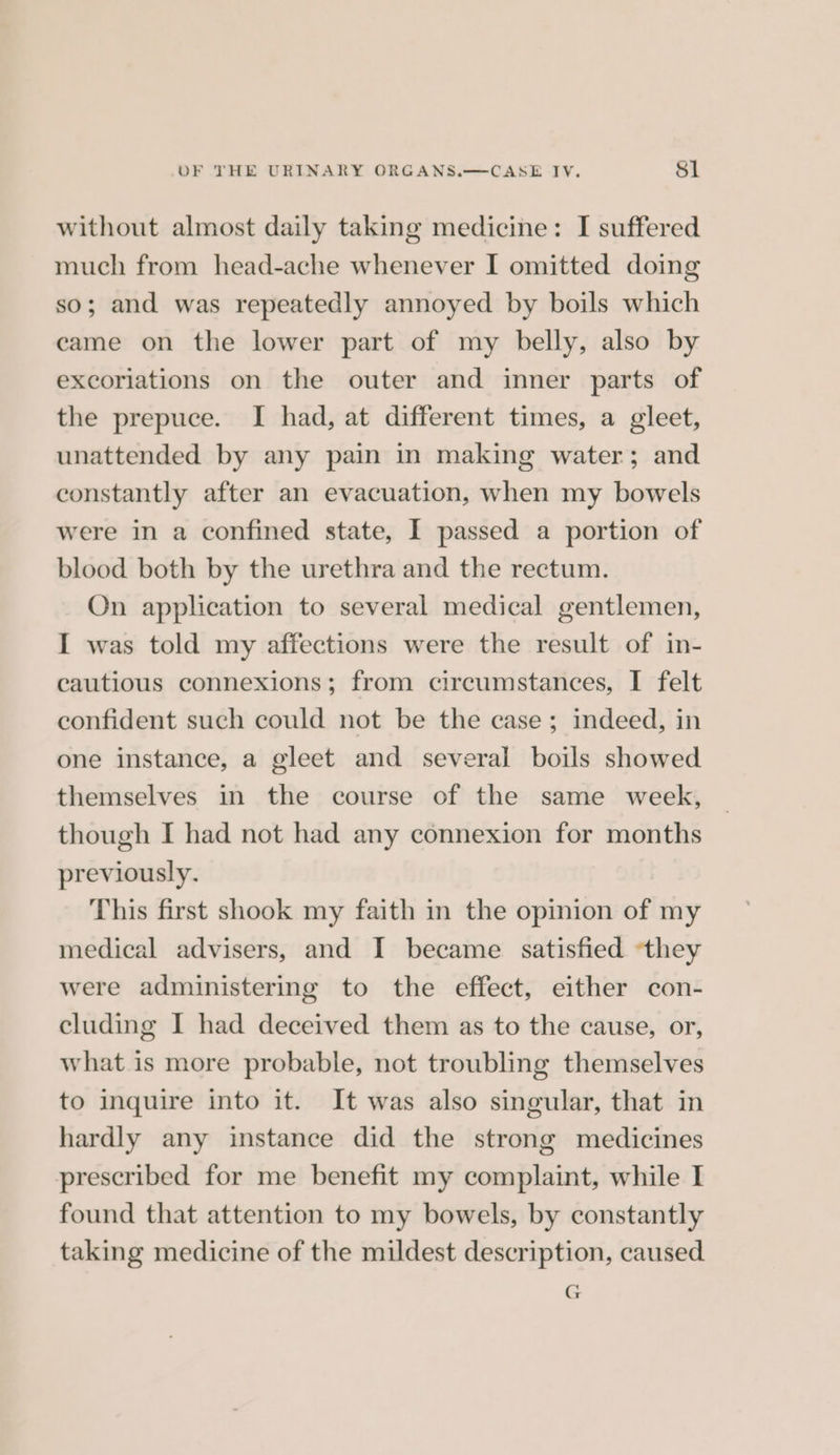 without almost daily taking medicine: I suffered much from head-ache whenever I omitted doing so; and was repeatedly annoyed by boils which came on the lower part of my belly, also by excoriations on the outer and inner parts of the prepuce. I had, at different times, a gleet, unattended by any pain in making water; and constantly after an evacuation, when my bowels were in a confined state, I passed a portion of blood both by the urethra and the rectum. On application to several medical gentlemen, I was told my affections were the result of in- cautious connexions; from circumstances, I felt confident such could not be the case; indeed, in one instance, a gleet and several boils showed themselves in the course of the same week, though I had not had any connexion for months previously. This first shook my faith in the opinion of my medical advisers, and I became satisfied ‘they were administering to the effect, either con- cluding I had deceived them as to the cause, or, what is more probable, not troubling themselves to inquire into it. It was also singular, that in hardly any instance did the strong medicines prescribed for me benefit my complaint, while I found that attention to my bowels, by constantly taking medicine of the mildest description, caused G