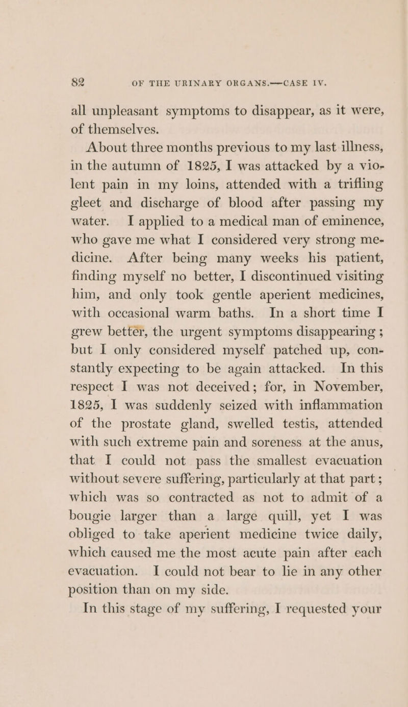 all unpleasant symptoms to disappear, as it were, of themselves. About three months previous to my last illness, in the autumn of 1825, I was attacked by a vio- lent pain in my loins, attended with a trifling eleet and discharge of blood after passing my water. I applied to a medical man of eminence, who gave me what I considered very strong me- dicine. After being many weeks his patient, finding myself no better, I discontinued visiting him, and only took gentle aperient medicines, with occasional warm baths. In a short time I grew better, the urgent symptoms disappearing ; but I only considered myself patched up, con- stantly expecting to be again attacked. In this respect I was not deceived; for, in November, 1825, I was suddenly seized with inflammation of the prostate gland, swelled testis, attended with such extreme pain and soreness at the anus, that I could not pass the smallest evacuation without severe suffering, particularly at that part ; which was so contracted as not to admit of a bougie larger than a large quill, yet I was obliged to take aperient medicine twice daily, which caused me the most acute pain after each evacuation. I could not bear to lie in any other position than on my side. In this stage of my suffering, I requested your
