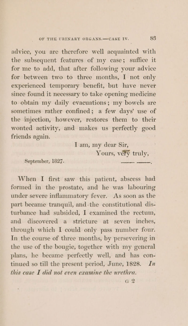 advice, you are therefore well acquainted with the subsequent features of my case; suffice it for me to add, that after following your advice for between two to three months, I not only experienced temporary benefit, but have never since found it necessary to take opening medicine to obtain my daily evacuations; my bowels are sometimes rather confined; a few days’ use of the injection, however, restores them to their wonted activity, and makes us perfectly good friends again. I am, my dear Sir, Yours, vefy truly, September, 1827. When I first saw this patient, abscess had formed in the prostate, and he was labouring under severe inflammatory fever. As soon as the part became tranquil, and-the constitutional dis- turbance had subsided, I examined the rectum, and discovered a stricture at seven inches, through which I could only pass number four. In the course of three months, by persevering in the use of the bougie, together with my general plans, he became perfectly well, and has con- tinued so till the present period, June, 1828. 7 this case I did not even examine the urethra. G2