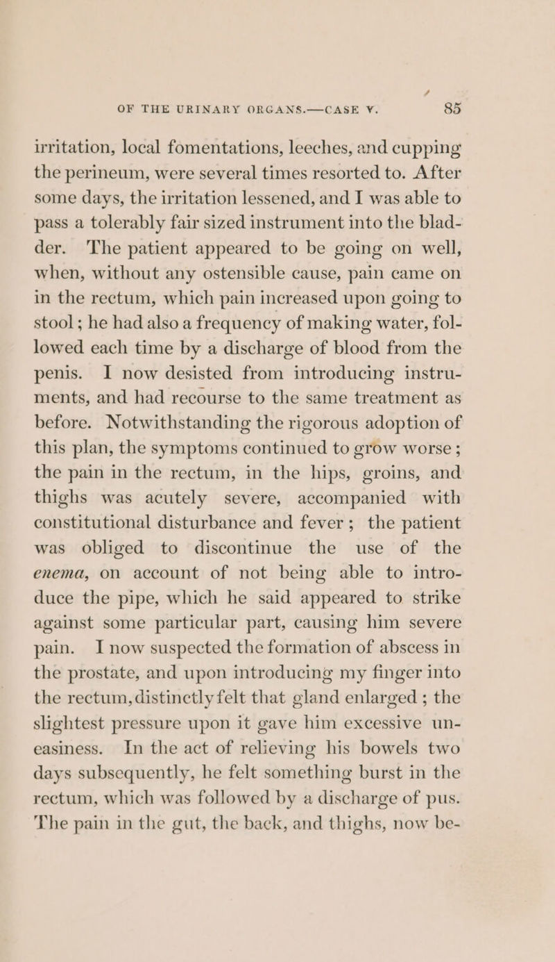 / OF THE URINARY ORGANS.—CASE VY. 85 irritation, local fomentations, leeches, and cupping the perineum, were several times resorted to. After some days, the irritation lessened, and I was able to pass a tolerably fair sized instrument into the blad- der. The patient appeared to be going on well, when, without any ostensible cause, pain came on in the rectum, which pain increased upon going to stool; he had also a frequency of making water, fol- lowed each time by a discharge of blood from the penis. I now desisted from introducing instru- ments, and had recourse to the same treatment as before. Notwithstanding the rigorous adoption of this plan, the symptoms continued to grow worse ; the pain in the rectum, in the hips, groins, and thighs was acutely severe, accompanied with constitutional disturbance and fever; the patient was obliged to discontinue the use of the enema, on account of not being able to intro- duce the pipe, which he said appeared to strike against some particular part, causing him severe pain. I now suspected the formation of abscess in the prostate, and upon introducing my finger into the rectum, distinctly felt that gland enlarged ; the slightest pressure upon it gave him excessive un- easiness. In the act of relieving his bowels two days subsequently, he felt something burst in the rectum, which was followed by a discharge of pus. The pain in the gut, the back, and thighs, now be-