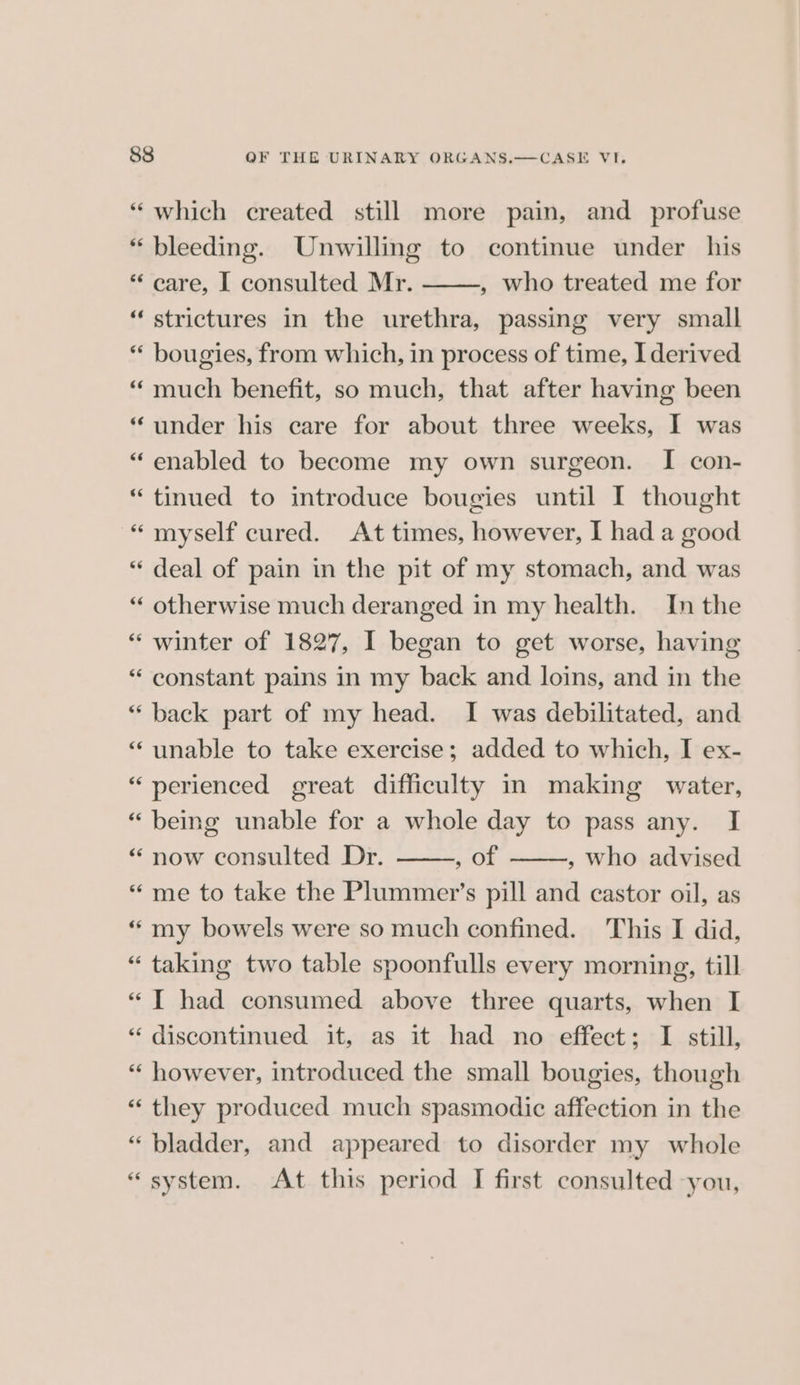 “which created still more pain, and profuse “ bleeding. Unwilling to continue under his * care, I consulted Mr. , who treated me for “strictures in the urethra, passing very small *“‘ bougies, from which, in process of time, I derived “ much benefit, so much, that after having been “under his care for about three weeks, I was “enabled to become my own surgeon. I con- “tinued to introduce bougies until I thought “ myself cured. At times, however, I had a good “ deal of pain in the pit of my stomach, and was “ otherwise much deranged in my health. In the “winter of 1827, I began to get worse, having “ constant pains in my back and loins, and in the “ back part of my head. I was debilitated, and “ unable to take exercise; added to which, I ex- “ perienced great difficulty in making water, “ being unable for a whole day to pass any. I “now consulted Dr. a ' , Who advised “me to take the Plummer’s pill and castor oil, as “ my bowels were so much confined. This I did, “taking two table spoonfulls every morning, till “I had consumed above three quarts, when I “ discontinued it, as it had no effect; I still, “ however, introduced the small bougies, though “ they produced much spasmodic affection in the “bladder, and appeared to disorder my whole “system. At this period I first consulted you,