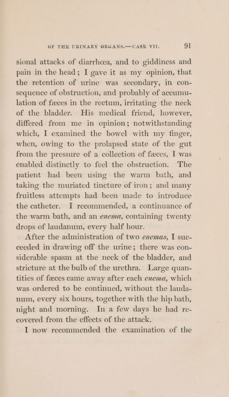 sional attacks of diarrhoea, and to giddiness and pain in the head; I gave it as my opinion, that the retention of urine was secondary, in con- sequence of obstruction, and probably of accumu- lation of feeces in the rectum, irritating the neck of the bladder. His medical friend, however, differed from me in opinion; notwithstanding which, I examined the bowel with my finger, when, owing to the prolapsed state of the gut from the pressure of a collection of feces, I was enabled distinctly to feel the obstruction. The patient had been using the warm bath, and taking the muriated tincture of iron; and many fruitless attempts had been made to introduce the catheter. I recommended, a continuance of the warm bath, and an erema, containing twenty drops of laudanum, every half hour. After the administration of two enemas, I suc- ceeded in drawing off the urine; there was con- siderable spasm at the neck of the bladder, and stricture at the bulb of the urethra. Large quan- tities of faeces came away after each enema, which was ordered to be continued, without the lauda- num, every six hours, together with the hip bath, night and morning. In a few days he had re- covered from the effects of the attack.