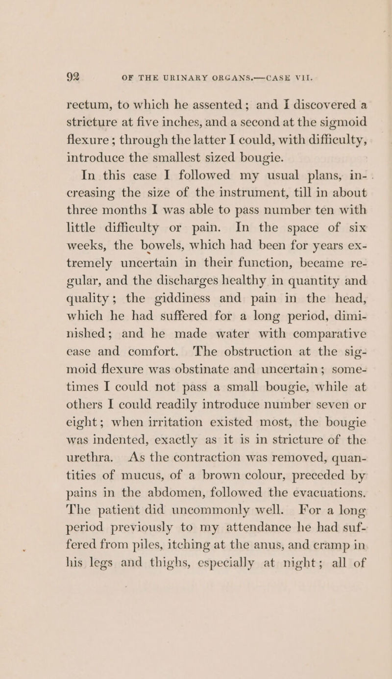 rectum, to which he assented; and I discovered a stricture at five inches, and a second at the sigmoid flexure ; through the latter I could, with difficulty, introduce the smallest sized bougie. In this case I followed my usual plans, in- . creasing the size of the instrument, till in about three months I was able to pass number ten with little difficulty or pain. In the space of six weeks, the bowels, which had been for years ex- tremely uncertain in their function, became re- gular, and the discharges healthy in quantity and quality; the giddiness and pain in the head, which he had suffered for a long period, dimi- nished; and he made water with comparative ease and comfort. The obstruction at the sig- moid flexure was obstinate and uncertain; some- times I could not pass a small bougie, while at others I could readily introduce number seven or eight; when irritation existed most, the bougie was indented, exactly as it is in stricture of the urethra. As the contraction was removed, quan- tities of mucus, of a brown colour, preceded by pains in the abdomen, followed the evacuations. The patient did uncommonly well. For a long period previously to my attendance he had suf- fered from piles, itching at the anus, and cramp in his legs and thighs, especially at night; all of