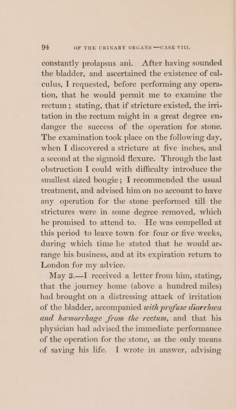 constantly prolapsus ani. After having sounded the bladder, and ascertained the existence of cal- culus, I requested, before performing any opera- tion, that he would permit me to examine the rectum ; stating, that if stricture existed, the irri- tation in the rectum might in a great degree en- danger the success of the operation for stone. The examination took place on the following day, when I discovered a stricture at five inches, and a second at the sigmoid flexure. Through the last obstruction I could with difficulty introduce the smallest sized bougie; I recommended the usual treatment, and advised him on no account to have any operation for the stone performed till the strictures were in some degree removed, which he promised to attend to. He was compelled at this period to leave town for four or five weeks, during which time he stated that he would ar- range his business, and at its expiration return to London for my advice. May 3.—I received a letter from him, stating, that the journey home (above a hundred miles) had brought on a distressing attack of irritation of the bladder, accompanied wth profuse diarrhoea and hemorrhage from the rectum, and that his physician had advised the immediate performance of the operation for the stone, as the only means of saving his life. I wrote in answer, advising