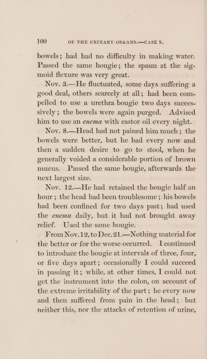 bowels; had had no difficulty in making water. Passed the same bougie; the spasm at the sig- moid flexure was very great. Nov. 3.—He fluctuated, some days suffering a good deal, others scarcely at all; had been com- pelled to use a urethra bougie two days succes- sively ; the bowels were again purged. Advised him to use an enema with castor oil every night. Nov. 8.—Head had not pained him much; the bowels were better, but he had every now and then a sudden desire to go to stool, when he generally voided a considerable portion of brown mucus. Passed the same bougie, afterwards the next largest size. Nov. 12.—He had retained the bougie half an hour ; the head had been troublesome; his bowels had been confined for two days past; had used the enema daily, but it had not brought away relief. Used the same bougie. From Nov. 12, to Dec. 21.—Nothing material for the better or for the worse occurred. I continued to introduce the bougie at intervals of three, four, or five days apart; occasionally I could succeed in passing it; while, at other times, I could not get the instrument into the colon, on account of the extreme irritability of the part; he every now and then suffered from pain in the head; but neither this, nor the attacks of retention of urine,
