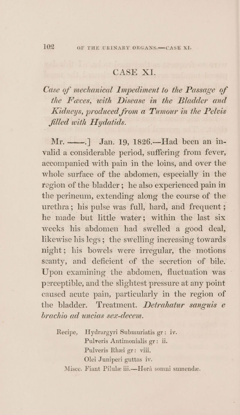 CASE XI. Case of mechanical Impediment to the Passage of the Feces, with Disease in the Bladder and Kidneys, produced from a Tumour in the Pelvis jilled with Hydatids. Mr. .] Jan. 19, 1826.—Had been an in- valid a considerable period, suffering from fever, accompanied with pain in the loins, and over the whole surface of the abdomen, especially in the region of the bladder; he also experienced pain in the perineum, extending along the course of the urethra; his pulse was full, hard, and frequent ; he made but little water; within the last six weeks his abdomen had swelled a good deal, likewise his legs; the swelling increasing towards night; his bowels were irregular, the motions scanty, and deficient of the secretion of bile. Upon examining the abdomen, fluctuation was ~ perceptible, and the slightest pressure at any point caused acute pain, particularly in the region of the bladder. Treatment. Detrahatur sanguis e brachio ad uncias sex-decem. Recipe, Uydrargyri Submuriatis gr: iv. Pulveris Antimonialis gr: ii. Pulveris Rhei gr: viii. Olei Juniperi guttas iv. Misce. Fiant Pilule iiiimHora somni sumende.