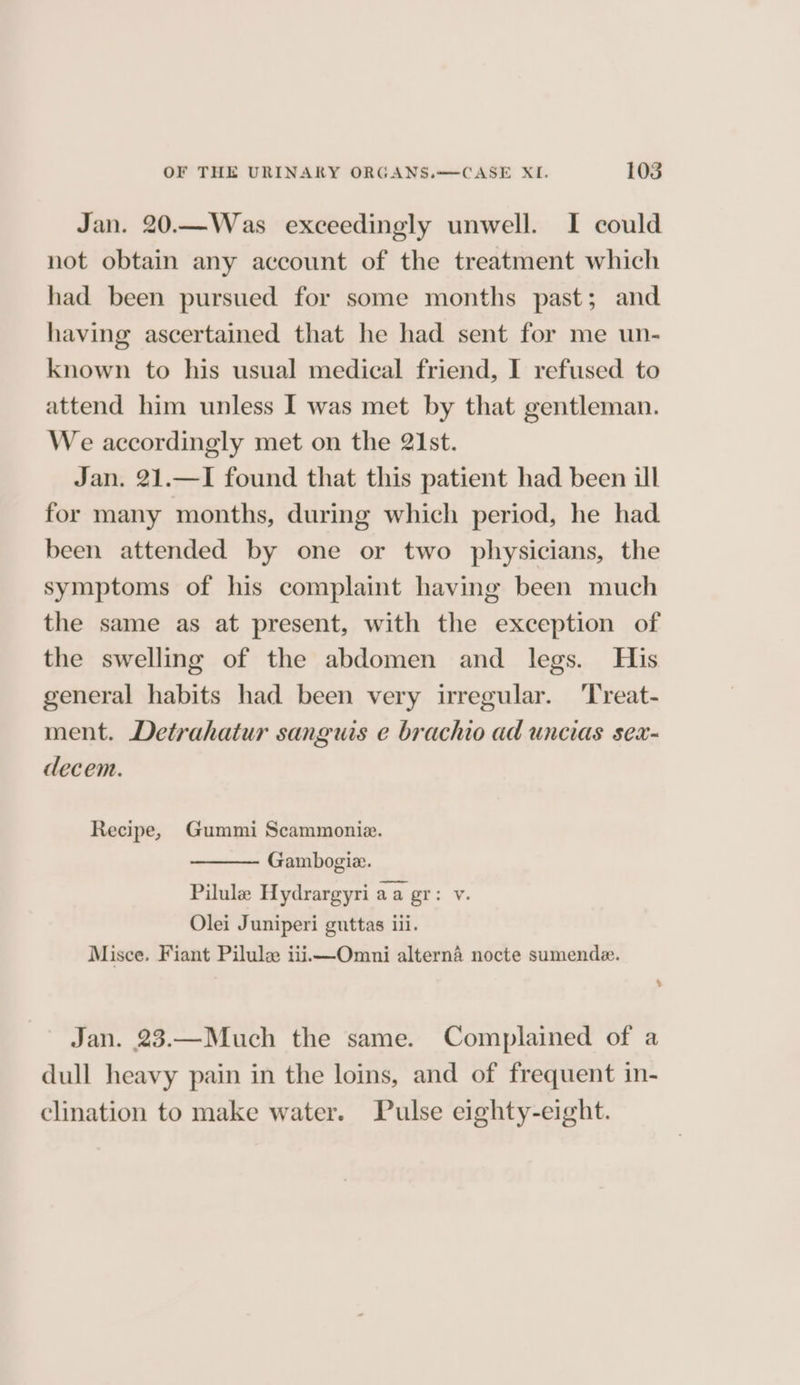 Jan. 20.—Was exceedingly unwell. I could not obtain any account of the treatment which had been pursued for some months past; and having ascertained that he had sent for me un- known to his usual medical friend, I refused to attend him unless I was met by that gentleman. We accordingly met on the 21st. Jan. 21.—I found that this patient had been ill for many months, during which period, he had. been attended by one or two physicians, the symptoms of his complaint having been much the same as at present, with the exception of the swelling of the abdomen and legs. His general habits had been very irregular. ‘Treat- ment. Detrahatur sanguis e brachio ad uncias sea- decem. Recipe, Gummi Scammonie. Gambogiz. Pilule Hydrargyri aa gr: v. Olei J uniperi guttas 111. Misce. Fiant Pilule iii—Omni alterna nocte sumende. > Jan. 23.—Much the same. Complained of a dull heavy pain in the loins, and of frequent in- clination to make water. Pulse eighty-eight.