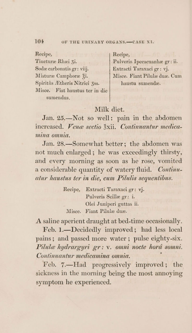 Recipe, Recipe, Tincture Rhei 3i. Pulveris Ipecacuanhe gr: 1. Sodz carbonatis gr: viij. Extracti Taraxaci gr: vj. Misturze Camphore Zi. Misce. Fiant Pilule due. Cum Spiritis A‘theris Nitrici 3ss. haustu sumende. Misce. Fiat haustus ter in die sumendus. Milk diet. Jan. 25.—Not so well: pain in the abdomen increased. Vene sectio 3xii. Continuantur medica- mina omnia. Jan. 28.—Somewhat better; the abdomen was not much enlarged; he was exceedingly thirsty, and every morning as soon as he rose, vomited a considerable quantity of watery fluid. Contenu- atur haustus ter in die, cum Pilulis sequentibus. Recipe, Extracti Taraxaci gr: vj. Pulveris Scille gr: i. Olei Juniperi guttas il. Misce. Fiant Pilule due. A saline aperient draught at bed-time occasionally. Feb. 1.—Decidedly improved; had less local pains; and passed more water ; pulse eighty-six. Pilule hydrargyri gr: v. omni nocte hora somni. Continuantur medicamina omnia. : Feb. 7—Had progressively improved; the sickness in the morning being the most annoying symptom he experienced.