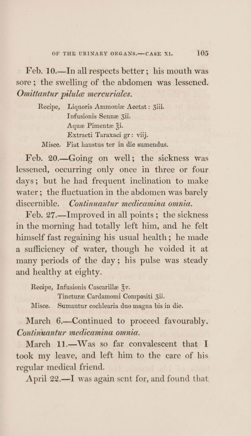 Feb. 10.—In all respects better ; his mouth was sore; the swelling of the abdomen was lessened. Omitiantur pilule mercuriales. Recipe, Liquoris Ammonie Acetat : 3iii. Infusionis Senne 3ii. Aquez Pimentz 3i. Extracti Taraxaci gr: viij. Misce. Fiat haustus ter in die sumendus. Feb. 20.—Going on well; the sickness was lessened, occurring only once in three or four days; but he had frequent inclination to make water; the fluctuation in the abdomen was barely discernible. Continuantur medicamina omnia. Feb. 27.—Improved in all points ; the sickness in the morning had totally left him, and he felt himself fast regaining his usual health; he made a sufficiency of water, though he voided it at many periods of the day; his pulse was steady and healthy at eighty. Recipe, Infusionis Cascarille Zyv. Tincture Cardamomi Compositi 3ii. Misce. Sumantur cochlearia duo magna bis in die. March 6.—Continued to proceed favourably. Continuantur medicamina omnia. March 11.—Was so far convalescent that I took my leave, and left him to the care of his regular medical friend. April 22.—I was again sent for, and found that.
