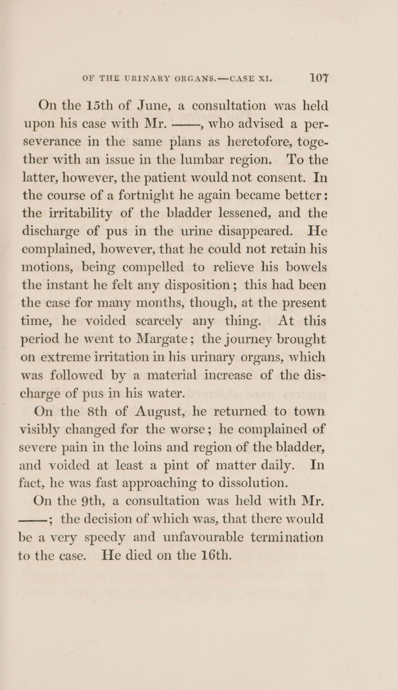 On the 15th of June, a consultation was held upon his case with Mr. , who advised a per- severance in the same plans as heretofore, toge- ther with an issue in the lumbar region. To the latter, however, the patient would not consent. In the course of a fortnight he again became better: the irritability of the bladder lessened, and the discharge of pus in the urine disappeared. He complained, however, that he could not retain his motions, being compelled to relieve his bowels the instant he felt any disposition; this had been the case for many months, though, at the present time, he voided scarcely any thing. At this period he went to Margate; the journey brought on extreme irritation in his urinary organs, which was followed by a material increase of the dis- charge of pus in his water. On the 8th of August, he returned to town visibly changed for the worse; he complained of severe pain in the loins and region of the bladder, and voided at least a pint of matter daily. In fact, he was fast approaching to dissolution. On the 9th, a consultation was held with Mr. ; the decision of which was, that there would be a very speedy and unfavourable termination to the case. He died on the 16th.
