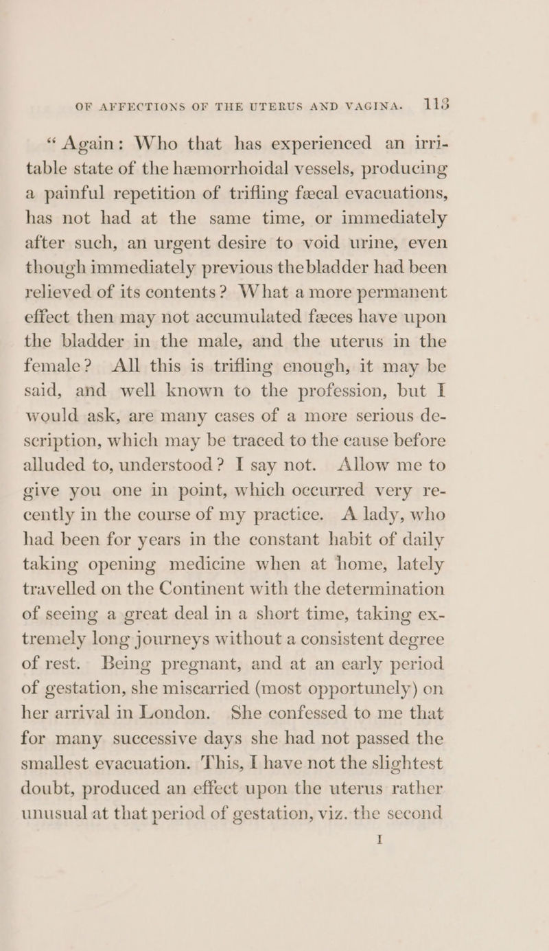 “ Again: Who that has experienced an iri- table state of the hamorrhoidal vessels, producing a painful repetition of trifling faecal evacuations, has not had at the same time, or immediately after such, an urgent desire to void urine, even though immediately previous the bladder had been relieved of its contents? What a more permanent effect then may not accumulated feces have upon the bladder in the male, and the uterus in the female? All this is trifling enough, it may be said, and well known to the profession, but I would ask, are many cases of a more serious de- scription, which may be traced to the cause before alluded to, understood? I say not. Allow me to give you one in point, which occurred very re- cently in the course of my practice. A lady, who had been for years in the constant habit of daily taking opening medicine when at home, lately travelled on the Continent with the determination of seeing a great deal in a short time, taking ex- tremely long journeys without a consistent degree of rest. Being pregnant, and at an early period of gestation, she miscarried (most opportunely) on her arrival in London. She confessed to me that for many successive days she had not passed the smallest evacuation. This, I have not the slightest doubt, produced an effect upon the uterus rather unusual at that period of gestation, viz. the second I