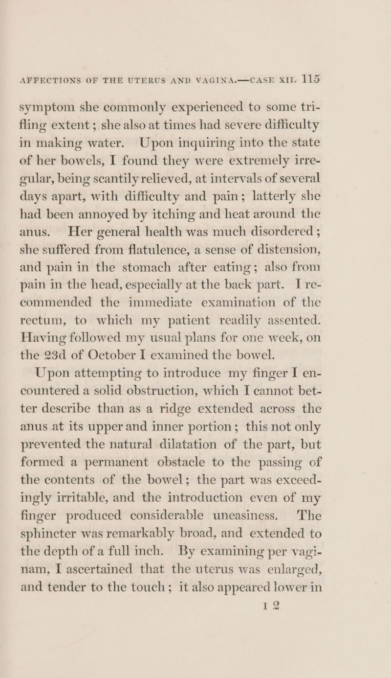 symptom she commonly experienced to some tri- fling extent; she also at times had severe difficulty in making water. Upon inquiring into the state of her bowels, I found they were extremely irre- cular, being scantily relieved, at intervals of several days apart, with difficulty and pain; latterly she had been annoyed by itching and heat around the anus. Her general health was much disordered ; she suffered from flatulence, a sense of distension, and pain in the stomach after eating; also from pain in the head, especially at the back part. I re- commended the immediate examination of the rectum, to which my patient readily assented. Having followed my usual plans for one week, on the 23d of October I examined the bowel. Upon attempting to introduce my finger I en- countered a solid obstruction, which I cannot bet- ter describe than as a ridge extended across the anus at its upper and inner portion; this not only prevented the natural dilatation of the part, but formed a permanent obstacle to the passing of the contents of the bowel; the part was exceed- ingly irritable, and the introduction even of my finger produced considerable uneasiness. The sphincter was remarkably broad, and extended to the depth of a full inch. By examining per vagi- nam, I ascertained that the uterus was enlarged, and tender to the touch; it also appeared lower in 12