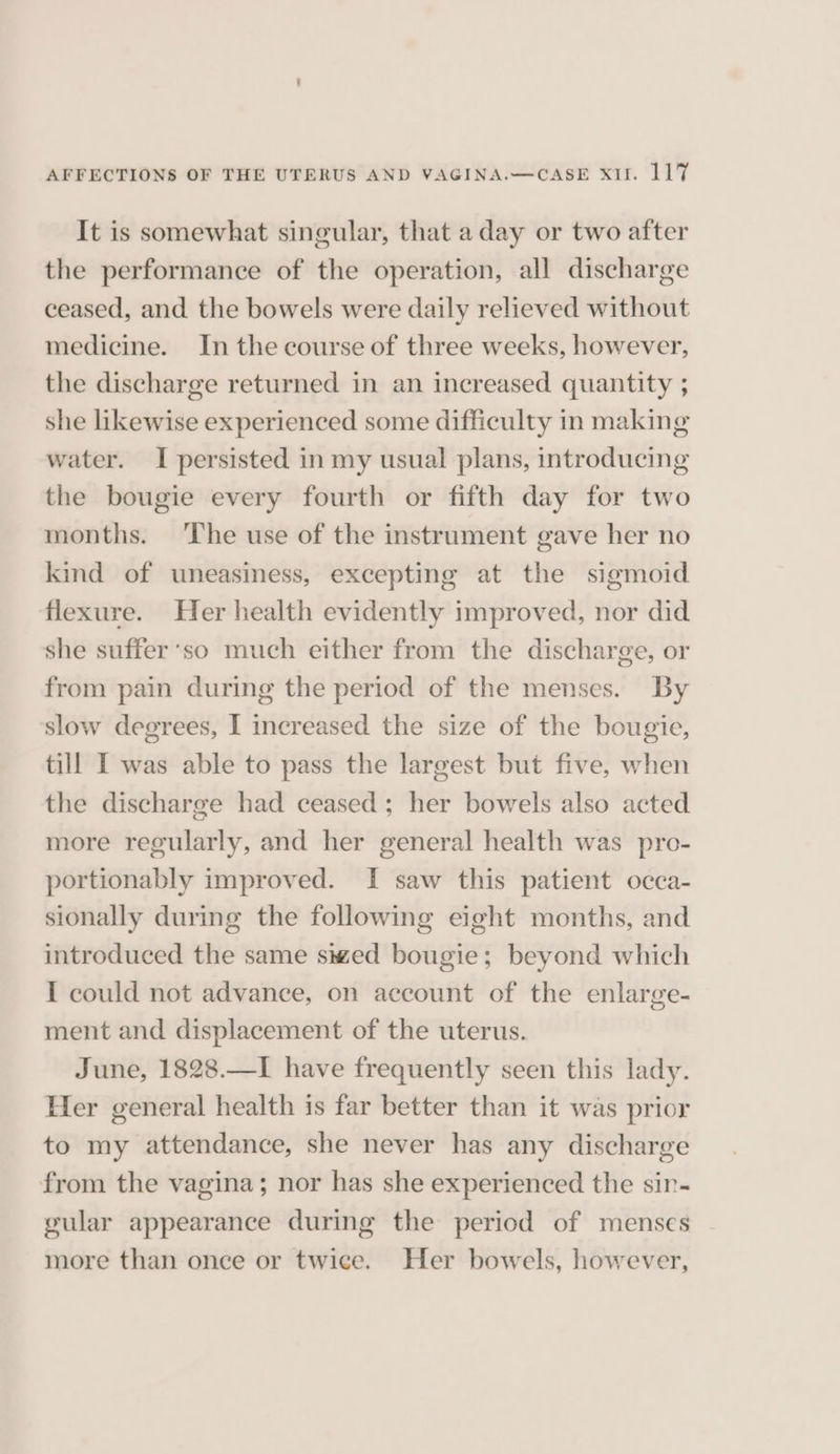 It is somewhat singular, that a day or two after the performance of the operation, all discharge ceased, and the bowels were daily relieved without medicine. In the course of three weeks, however, the discharge returned in an increased quantity ; she likewise experienced some difficulty in making water. I persisted in my usual plans, introducing the bougie every fourth or fifth day for two months. ‘The use of the instrument gave her no kind of uneasiness, excepting at the sigmoid flexure. Her health evidently improved, nor did she suffer‘so much either from the discharge, or from pain during the period of the menses. By slow degrees, I increased the size of the bougie, till I was able to pass the largest but five, when the discharge had ceased; her bowels also acted more regularly, and her general health was pro- portionably improved. I saw this patient occa- sionally during the following eight months, and introduced the same swed bougie; beyond which I could not advance, on account of the enlarge- ment and displacement of the uterus. June, 1828.—I have frequently seen this lady. Her general health is far better than it was prior to my attendance, she never has any discharge from the vagina; nor has she experienced the sir- gular appearance during the period of menses more than once or twice. Her bowels, however,