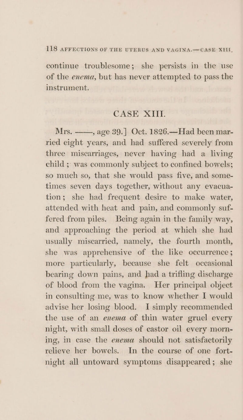 continue troublesome; she persists in the use of the enema, but has never attempted to pass the instrument. CASE XIIT. Mrs. , age 39.] Oct. 1826.—Had been mar- ried eight years, and had suffered severely from three miscarriages, never having had a living child ;;: was commonly subject to confined bowels; so much so, that she would pass five, and some- times seven days together, without any evacua- tion; she had frequent desire to make water, attended with heat and pain, and commonly suf- fered from piles. Being again in the family way, and approaching the period at which she had usually miscarried, namely, the fourth month, she was apprehensive of the like occurrence ; more particularly, because she felt occasional bearing down pains, and had a trifling discharge of blood from the vagina. Her principal object in consulting me, was to know whether I would advise her losing blood. I simply recommended the use of an enema of thin water gruel every night, with small doses of castor oil every morn- ing, m case the enema should not satisfactorily relieve her bowels. In the course of one fort- night all untoward symptoms disappeared; she