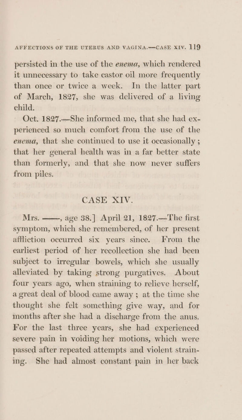 persisted in the use of the enema, which rendered it unnecessary to take castor oil more frequently than once or twice a week. In the latter part of March, 1827, she was delivered of a living child. Oct. 1827.—She informed me, that she had ex- perienced so much comfort from the use of the enema, that she continued to use it occasionally ; that her general health was in a far better state than formerly, and that she now never suffers from piles. CASE XIV. Mrs. , age 38.] April 21, 1827.—The first symptom, which she remembered, of her present affliction occurred six years since. From the earliest period of her recollection she had been subject to irregular bowels, which she usually alleviated by taking strong purgatives. About four years ago, when straining to relieve herself, a great deal of blood came away ; at the time she thought she felt something give way, and for months after she had a discharge from the anus. For the last three years, she had experienced severe pain in voiding her motions, which were passed after repeated attempts and violent strain- ing. She had almost constant pain in her back