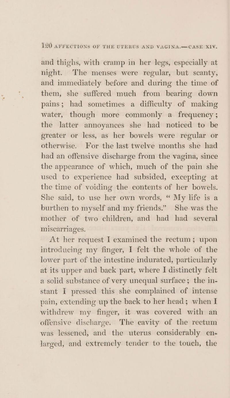 and thighs, with cramp in her legs, especially at night. The menses were regular, but scanty, and immediately before and during the time of them, she suffered much from bearing down pains; had sometimes a difficulty of making water, though more commonly a frequency ; the latter annoyances she had noticed to be greater or less, as her bowels were regular or otherwise. For the last twelve months she had had an offensive discharge from the vagina, since the appearance of which, much of the pain she used to experience had subsided, excepting at the time of voiding the contents of her bowels. She said, to use her own words, “ My life is a burthen to myself and my friends.” She was the mother of two children, and had had _ several miscarriages. At her request I examined the rectum; upon introducing my finger, I felt the whole of the lower part of the intestine indurated, particularly at its upper and back part, where I distinctly felt a solid substance of very unequal surface; the in- stant I pressed this she complained of intense pain, extending up the back to her head; when I withdrew my finger, it was covered with an offensive discharge. The cavity of the rectum was lessened, and the uterus considerably en- larged, and extremely tender to the touch, the