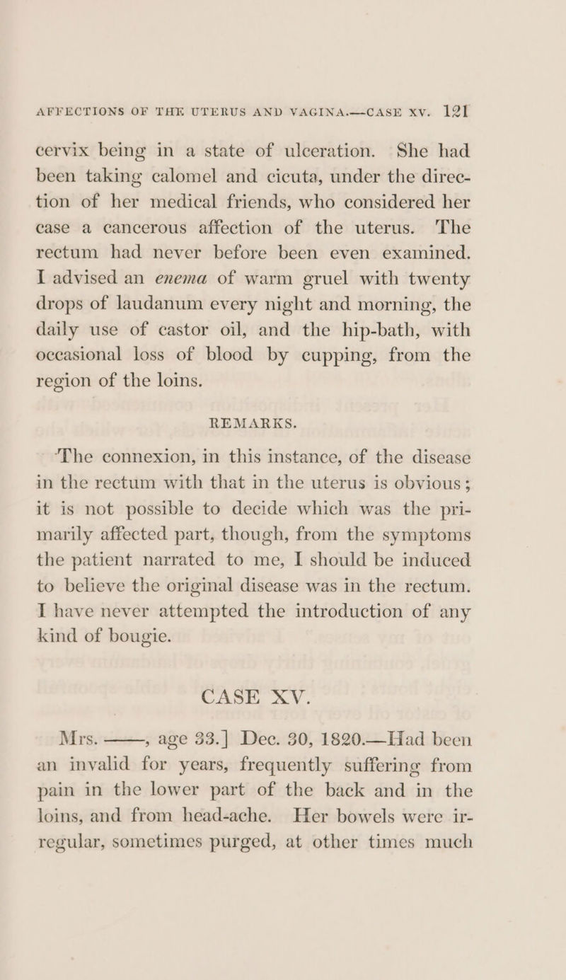 cervix being in a state of ulceration. She had been taking calomel and cicuta, under the direc- tion of her medical friends, who considered her case a cancerous affection of the uterus. The rectum had never before been even examined. I advised an enema of warm gruel with twenty drops of laudanum every night and morning, the daily use of castor oil, and the hip-bath, with occasional loss of blood by cupping, from the region of the loins. REMARKS. ‘The connexion, in this instance, of the disease in the rectum with that in the uterus is obvious; it is not possible to decide which was the pri- marily affected part, though, from the symptoms the patient narrated to me, I should be induced to believe the original disease was in the rectum. I have never attempted the introduction of any kind of bougie. CASE XV. Mrs. , age 33.] Dec. 30, 1820.—Had been an invalid for years, frequently suffering from pain in the lower part of the back and in the loins, and from head-ache. Her bowels were ir- regular, sometimes purged, at other times much