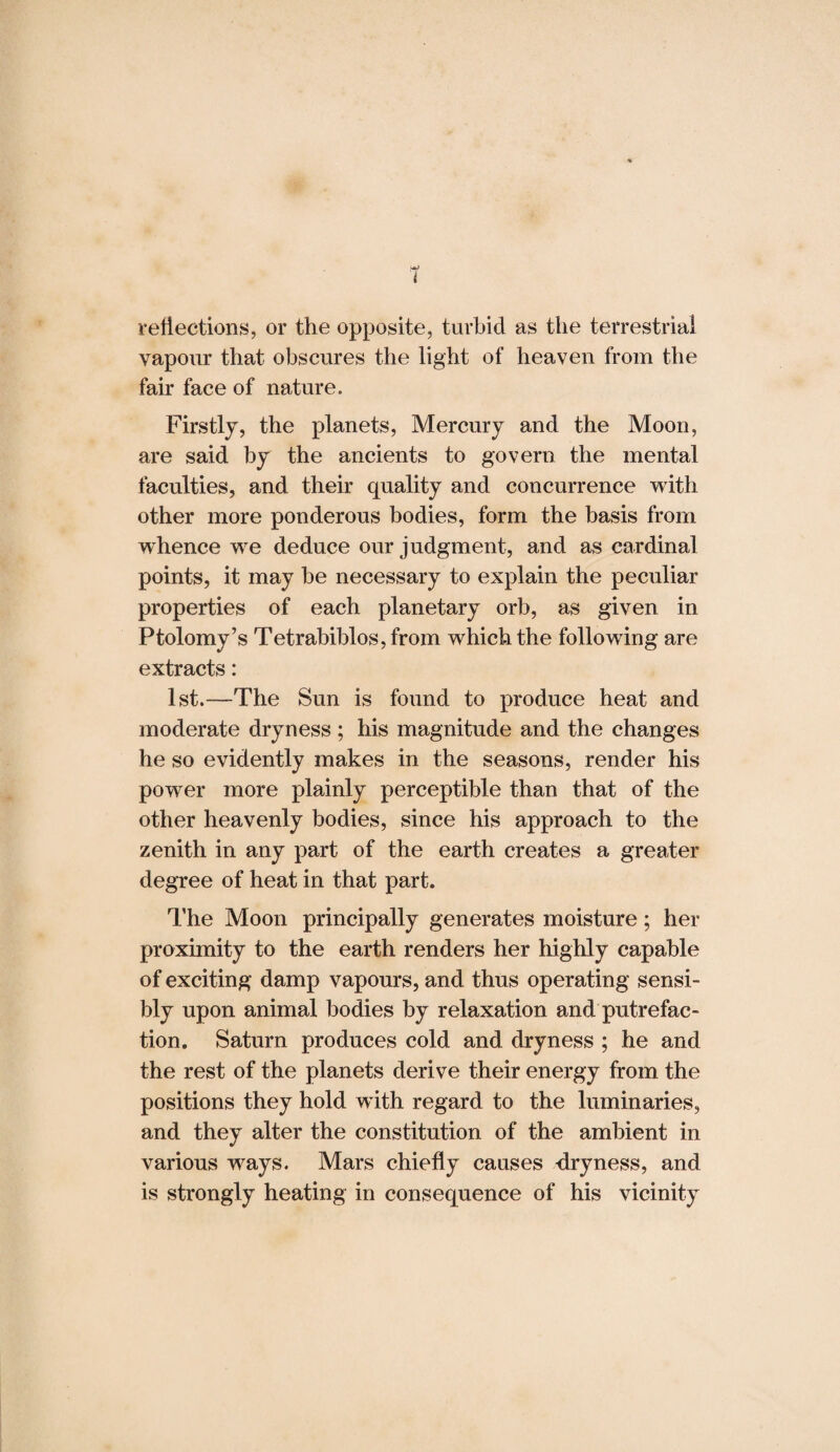 reflections, or the opposite, turbid as the terrestrial vapour that obscures the light of heaven from the fair face of nature. Firstly, the planets, Mercury and the Moon, are said by the ancients to govern the mental faculties, and their quality and concurrence with other more ponderous bodies, form the basis from whence we deduce our judgment, and as cardinal points, it may he necessary to explain the peculiar properties of each planetary orb, as given in Ptolomy’s Tetrabiblos, from which the following are extracts: 1st.—The Sun is found to produce heat and moderate dryness ; his magnitude and the changes he so evidently makes in the seasons, render his power more plainly perceptible than that of the other heavenly bodies, since his approach to the zenith in any part of the earth creates a greater degree of heat in that part. The Moon principally generates moisture; her proximity to the earth renders her highly capable of exciting damp vapours, and thus operating sensi¬ bly upon animal bodies by relaxation and putrefac¬ tion. Saturn produces cold and dryness ; he and the rest of the planets derive their energy from the positions they hold with regard to the luminaries, and they alter the constitution of the ambient in various ways. Mars chiefly causes -dryness, and is strongly heating in consequence of his vicinity