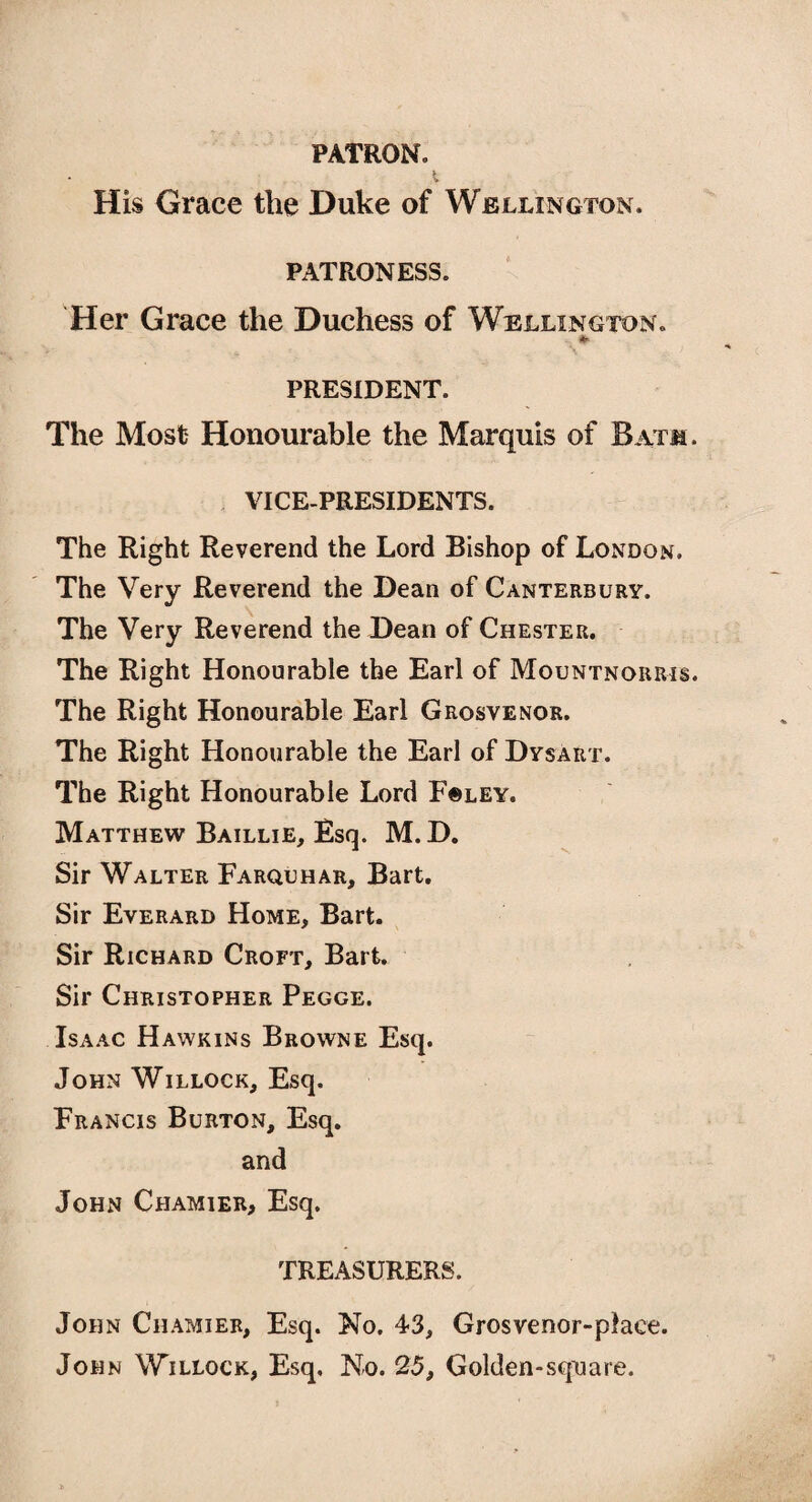 PATRON. His Grace the Duke of Wellington, patroness. Her Grace the Duchess of Wellington. * PRESIDENT. The Most Honourable the Marquis of Batm . VICE-PRESIDENTS. The Right Reverend the Lord Bishop of London. The Very Reverend the Dean of Canterbury. The Very Reverend the Dean of Chester. The Right Honourable the Earl of Mountnorris. The Right Honourable Earl Grosvenor. The Right Honourable the Earl of Dysart. The Right Honourable Lord F©ley. Matthew Baillie, Esq. M. D. Sir Walter Farquhar, Bart. Sir Everard Home, Bart. Sir Richard Croft, Bart. Sir Christopher Pegge. Isaac Hawkins Browne Esq. John Willock, Esq. Francis Burton, Esq. and John Chamier, Esq. TREASURERS. John Chamier, Esq. No. 43, Grosvenor-place. John Willock, Esq, No. 25, Golden-square.