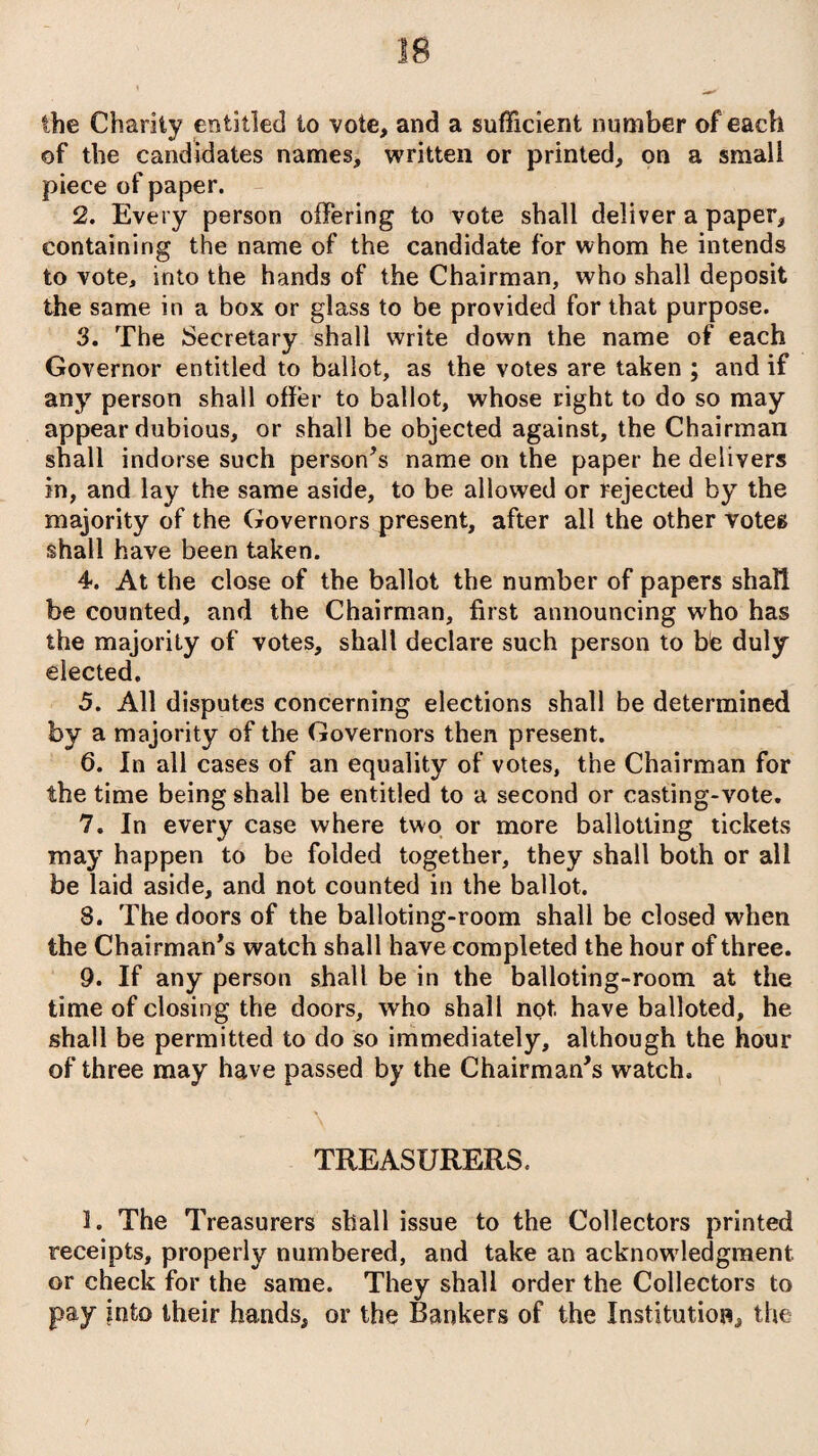 the Charity entitled to vote, and a sufficient number of each of the candidates names, written or printed, on a small piece of paper. 2. Every person offering to vote shall deliver a paper, containing the name of the candidate for whom he intends to vote, into the hands of the Chairman, who shall deposit the same in a box or glass to be provided for that purpose. 3. The Secretary shall write down the name of each Governor entitled to ballot, as the votes are taken ; and if any person shall offer to ballot, whose right to do so may appear dubious, or shall be objected against, the Chairman shall indorse such person’s name on the paper he delivers in, and lay the same aside, to be allowed or rejected by the majority of the Governors present, after all the other votes shall have been taken. 4. At the close of the ballot the number of papers shall be counted, and the Chairman, first announcing who has the majority of votes, shall declare such person to bfe duly elected. 5. All disputes concerning elections shall be determined by a majority of the Governors then present. 6. In all cases of an equality of votes, the Chairman for the time being shall be entitled to a second or casting-vote. 7. In every case where two or more ballotling tickets may happen to be folded together, they shall both or all be laid aside, and not counted in the ballot. 8. The doors of the balloting-room shall be closed when the Chairman’s watch shall have completed the hour of three. 9. If any person shall be in the balloting-room at the time of closing the doors, who shall not. have balloted, he shall be permitted to do so immediately, although the hour of three may have passed by the Chairman’s watch. TREASURERS. 1. The Treasurers shall issue to the Collectors printed receipts, properly numbered, and take an acknowledgment or check for the same. They shall order the Collectors to pay into their hands, or the Bankers of the Institution, the