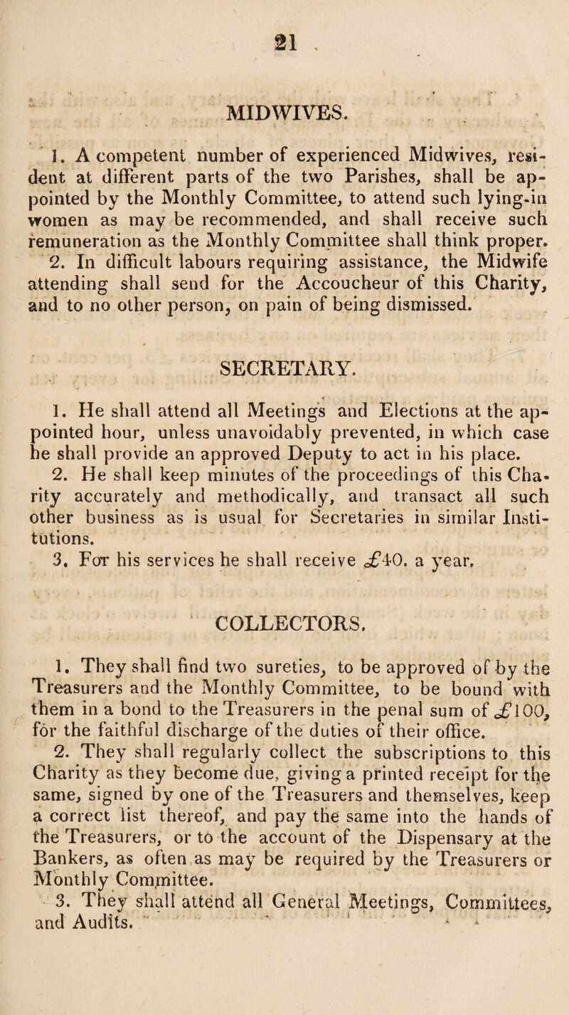 MIDWIVES. 1. A competent number of experienced Midwives, resi¬ dent at different parts of the two Parishes, shall be ap¬ pointed by the Monthly Committee, to attend such lying-in women as may be recommended, and shall receive such remuneration as the Monthly Committee shall think proper. 2. In difficult labours requiring assistance, the Midwife attending shall send for the Accoucheur of this Charity, and to no other person, on pain of being dismissed. SECRETARY. 1. He shall attend all Meetings and Elections at the ap¬ pointed hour, unless unavoidably prevented, in which case he shall provide an approved Deputy to act in his place. 2. He shall keep minutes of the proceedings of this Cha¬ rity accurately and methodically, and transact all such other business as is usual for Secretaries in similar Insti¬ tutions. 3. For his services he shall receive £^0, a year. COLLECTORS. 1. They shall find two sureties, to be approved of by the Treasurers and the Monthly Committee, to be bound with them in a bond to the Treasurers in the penal sum of oFlOO, for the faithful discharge of the duties of their office. 2. They shall regularly collect the subscriptions to this Charity as they become due, giving a printed receipt for the same, signed by one of the Treasurers and themselves, keep a correct list thereof, and pay the same into the hands of the Treasurers, or to the account of the Dispensary at the Bankers, as often as may be required by the Treasurers or Monthly Committee. 3. They shall attend all General Meetings, Committees, and Audits. 5 *