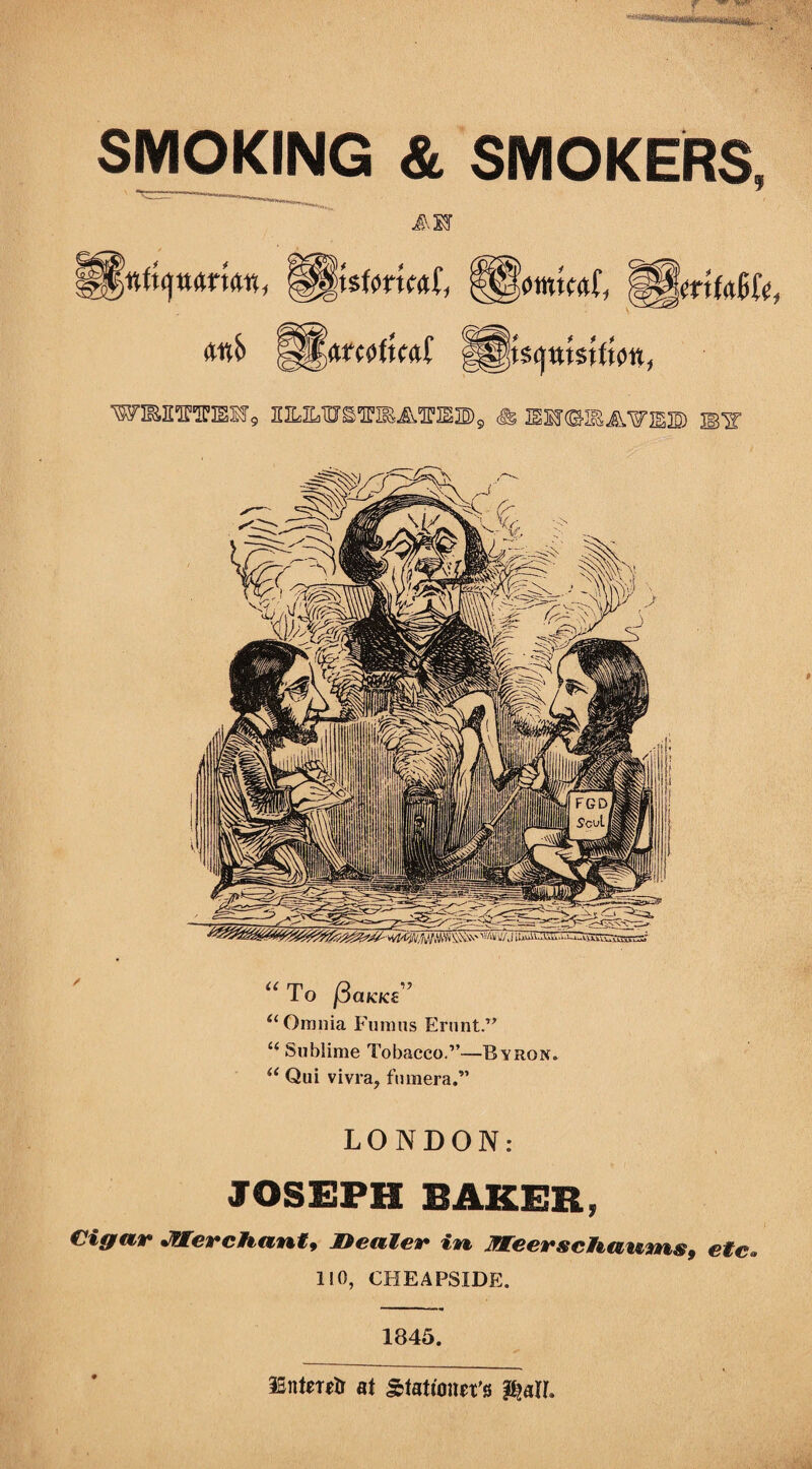 SMOKING & SMOKERS, J.IF Rm, !§§0ttw<t{; MjlmMUt <t«S> WBEraElf9 SE^ILWS^MA^IEBg <j& JEmiBAWEB If u To f3aKK£ ’ “ Omnia Fimms Erunt.” “ Sublime Tobacco.”—B yron. “ Qui vivra, fumera.” LONDON: JOSEPH BAKER, Cigar Merchant, Dealer in Meerschaums, etc. 110, CHEAPS1DE. 1845. ISntmtr at Stationers p^att