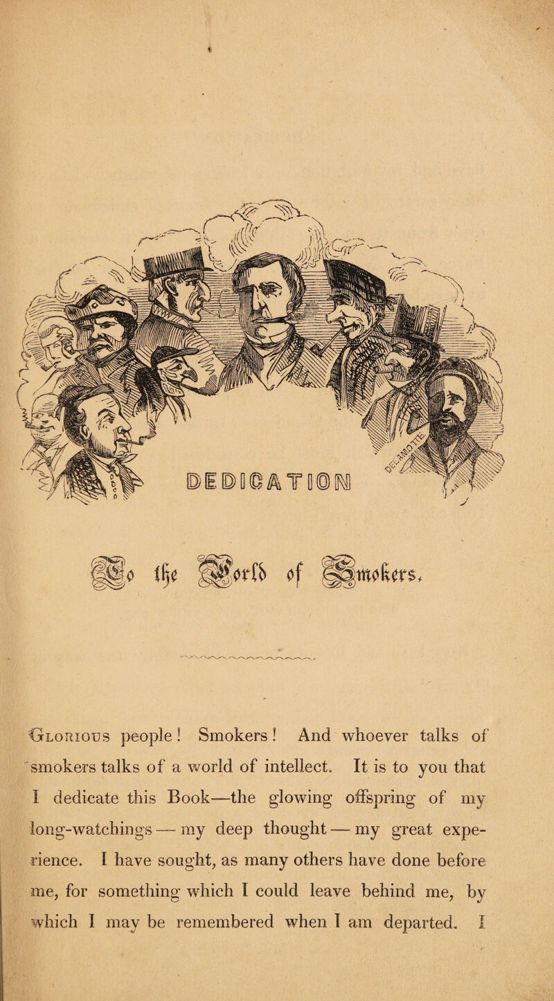 Glorious people! Smokers! And whoever talks of smokers talks of a world of intellect. It is to you that I dedicate this Book—the glowing offspring of my long-watchings — my deep thought — my great expe¬ rience. I have sought, as many others have done before me, for something which I could leave behind me, by which I may be remembered when I am departed. I