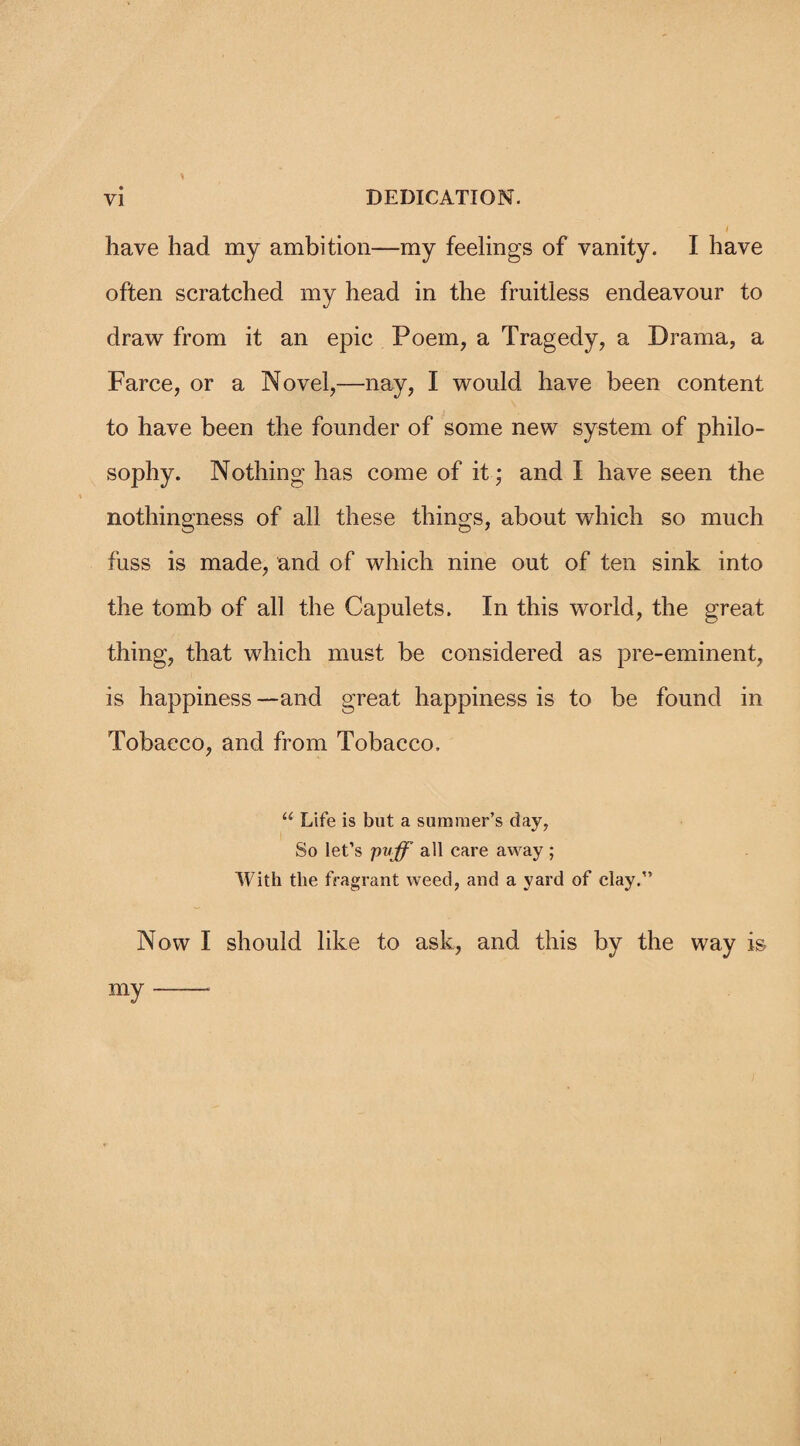 have had my ambition—my feelings of vanity. I have often scratched my head in the fruitless endeavour to draw from it an epic Poem, a Tragedy, a Drama, a Farce, or a Novel,—nay, I would have been content to have been the founder of some new system of philo¬ sophy. Nothing has come of it; and I have seen the nothingness of all these things, about which so much fuss is made, and of which nine out of ten sink into the tomb of all the Capulets. In this world, the great thing, that which must be considered as pre-eminent, is happiness — and great happiness is to be found in Tobacco, and from Tobacco, “ Life is but a summer’s day, So let’s pvff all care away ; With the fragrant weed, and a yard of clay. Now I should like to ask, and this by the way is my