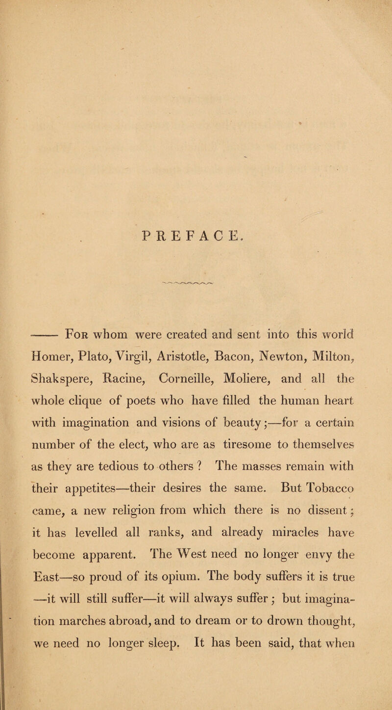 -—— For whom were created and sent into this world Homer, Plato, Virgil, Aristotle, Bacon, Newton, Milton, Shakspere, Racine, Corneille, Moliere, and all the whole clique of poets who have filled the human heart with imagination and visions of beauty;—for a certain number of the elect, who are as tiresome to themselves as they are tedious to others ? The masses remain with their appetites—their desires the same. But Tobacco came, a new religion from which there is no dissent; it has levelled all ranks, and already miracles have become apparent. The West need no longer envy the East—so proud of its opium. The body suffers it is true —it will still suffer—it will always suffer ; but imagina¬ tion marches abroad, and to dream or to drown thought, we need no longer sleep. It has been said, that when