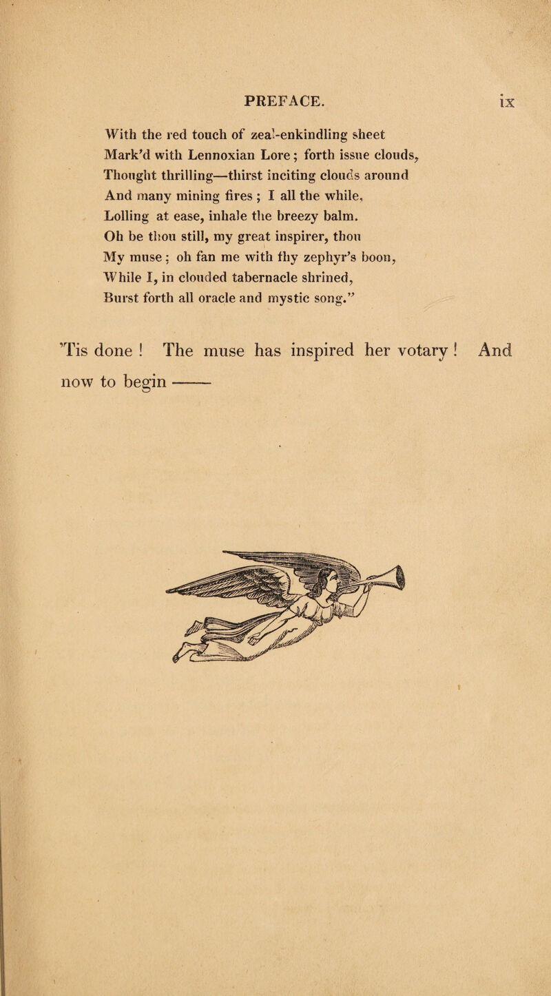With the red touch of zeal-enkindling sheet Mark'd with Lennoxian Lore; forth issue clouds. Thought thrilling—thirst inciting clouds around And many mining fires ; I all the while. Lolling at ease, inhale the breezy balm. Oh be thou still, my great inspirer, thou My muse: oh fan me with fhy zephyr’s boon, While I, in clouded tabernacle shrined, Burst forth all oracle and mystic song.” Tis done ! The muse has inspired her votary ! now to begin- And
