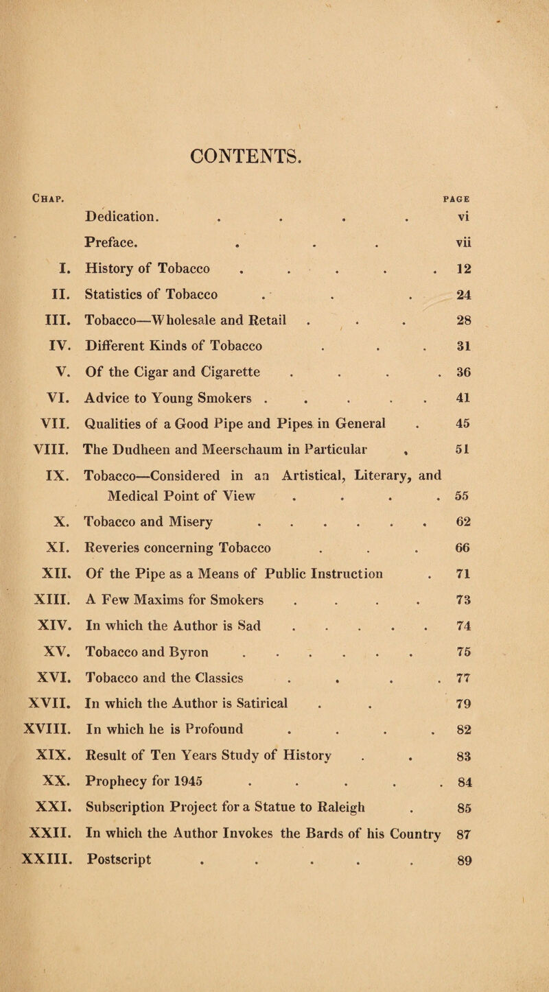 CONTENTS. Chap. page Dedication. . . . . vi Preface. ... vii I. History of Tobacco . . . . .12 II. Statistics of Tobacco . . .24 III. Tobacco—Wholesale and Retail ... 28 / IV. Different Kinds of Tobacco . . .31 V. Of the Cigar and Cigarette . . . .36 VI. Advice to Young Smokers . . 41 VII. Qualities of a Good Pipe and Pipes in General . 45 VIII. The Dudheen and Meerschaum in Particular , 51 IX. Tobacco—Considered in an Artistical, Literary, and Medical Point of View . . . .55 X. Tobacco and Misery .62 XI. Reveries concerning Tobacco ... 66 XII. Of the Pipe as a Means of Public Instruction . 71 XIII. A Few Maxims for Smokers .... 73 XIV. In which the Author is Sad.74 XV. Tobacco and Byron ...... 75 XVI. Tobacco and the Classics . . . .77 XVII. In which the Author is Satirical . . 79 XVIII. In which he is Profound . . . .82 XIX. Result of Ten Years Study of History . . 83 XX. Prophecy for 1945 . . . . .84 XXI. Subscription Project fora Statue to Raleigh . 85 XXII. In which the Author Invokes the Bards of his Country 87 XXIII. Postscript . . . . .89