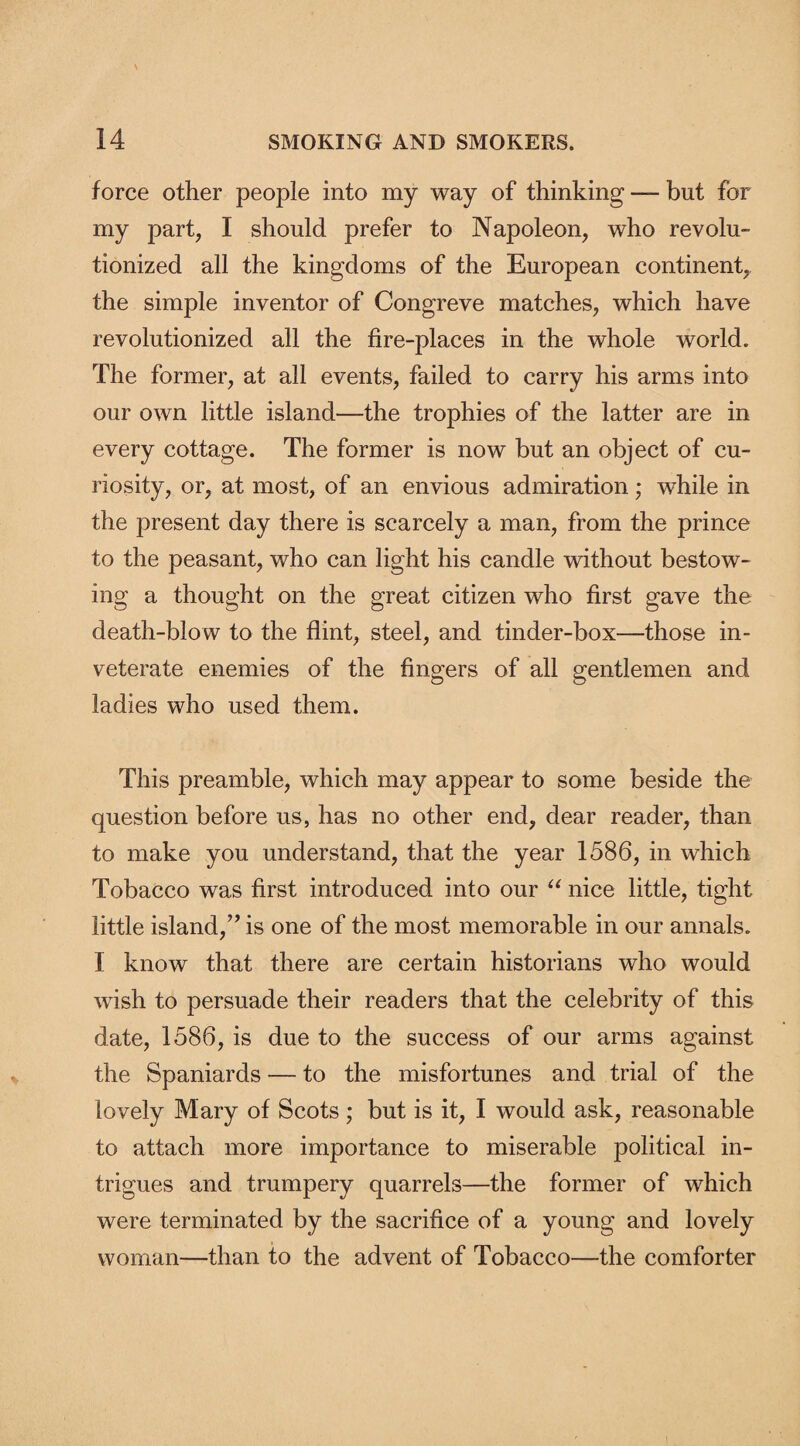 force other people into my way of thinking — but for my part, I should prefer to Napoleon, who revolu¬ tionized all the kingdoms of the European continent, the simple inventor of Congreve matches, which have revolutionized all the fire-places in the whole world. The former, at all events, failed to carry his arms into our own little island—the trophies of the latter are in every cottage. The former is now but an object of cu¬ riosity, or, at most, of an envious admiration; while in the present day there is scarcely a man, from the prince to the peasant, who can light his candle without bestow¬ ing a thought on the great citizen who first gave the death-blow to the flint, steel, and tinder-box—those in¬ veterate enemies of the fingers of all gentlemen and ladies who used them. This preamble, which may appear to some beside the question before us, has no other end, dear reader, than to make you understand, that the year 1586, in which Tobacco was first introduced into our “ nice little, tight little island,” is one of the most memorable in our annals. I know that there are certain historians who would wish to persuade their readers that the celebrity of this date, 1586, is due to the success of our arms against the Spaniards — to the misfortunes and trial of the lovely Mary of Scots; but is it, I would ask, reasonable to attach more importance to miserable political in¬ trigues and trumpery quarrels—the former of which were terminated by the sacrifice of a young and lovely woman—than to the advent of Tobacco—the comforter