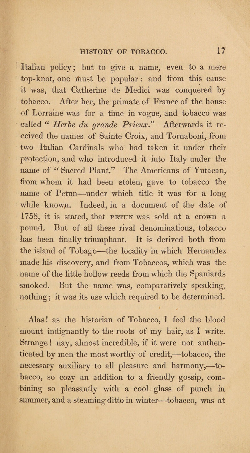 Italian policy ; but to give a name, even to a mere top-knot, one must be popular : and from this cause it was, that Catherine de Medici was conquered by tobacco. After her, the primate of France of the house of Lorraine was for a time in vogue, and tobacco was called “ Herbe du grande Prieux” Afterwards it re¬ ceived the names of Sainte Croix, and Tornaboni, from two Italian Cardinals who had taken it under their protection, and who introduced it into Italy under the name of “ Sacred Plant.” The Americans of Yutacan, from whom it had been stolen, gave to tobacco the name of Petun—-under which title it was for a long while known. Indeed, in a document of the date of 1758, it is stated, that petun was sold at a crown a pound. But of all these rival denominations, tobacco has been finally triumphant. It is derived both from the island of Tobago—the locality in which Hernandez made his discovery, and from Tobaccos, which was the name of the little hollow reeds from which the Spaniards smoked. But the name was, comparatively speaking, nothing; it was its use which required to be determined. • Alas! as the historian of Tobacco, I feel the blood mount indignantly to the roots of my hair, as I write. Strange! nay, almost incredible, if it were not authen¬ ticated by men the most worthy of credit,—tobacco, the necessary auxiliary to all pleasure and harmony,—to¬ bacco, so cozy an addition to a friendly gossip, com¬ bining so pleasantly with a cool glass of punch in summer, and a steaming ditto in winter—tobacco, was at