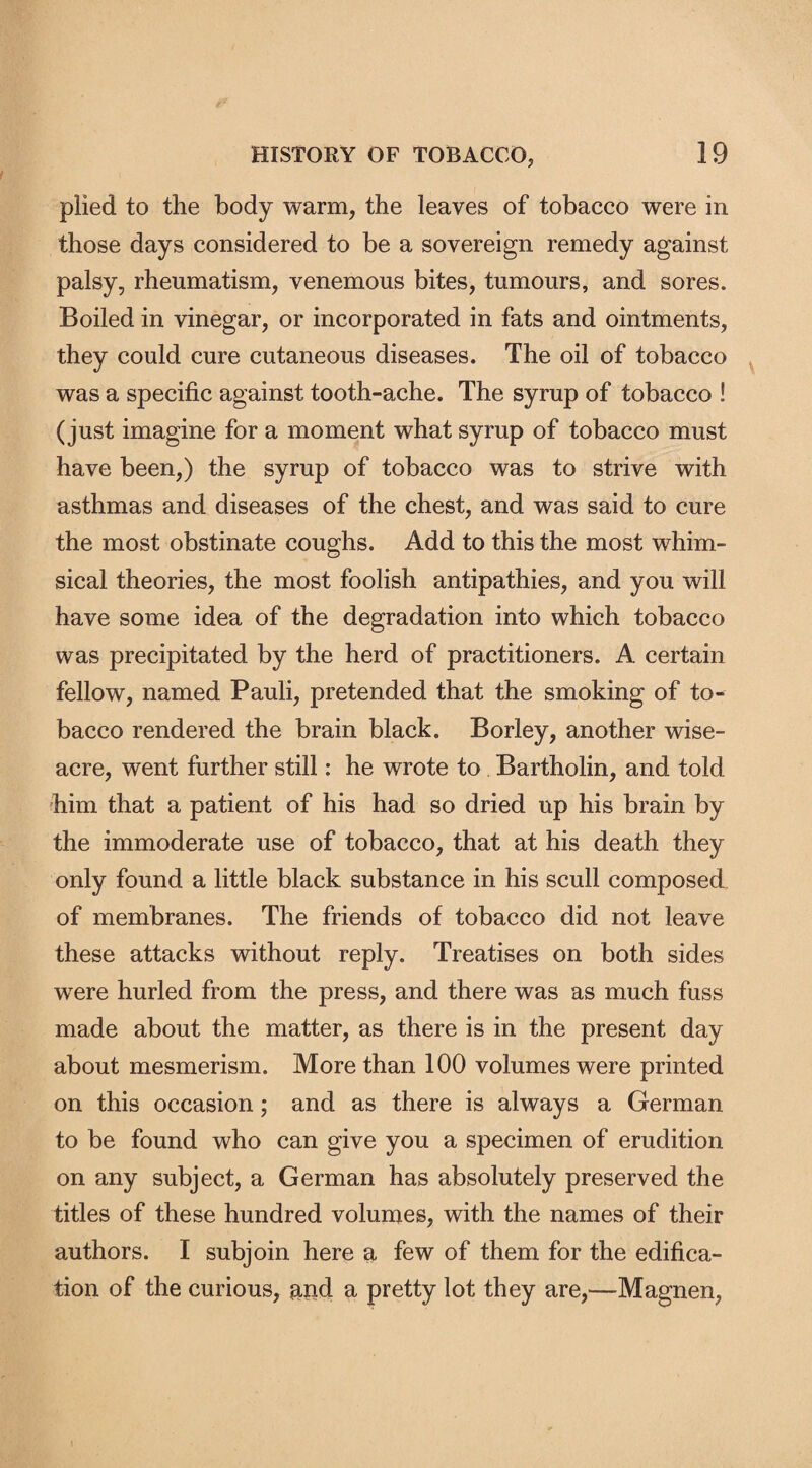 plied to the body warm, the leaves of tobacco were in those days considered to be a sovereign remedy against palsy, rheumatism, venemous bites, tumours, and sores. Boiled in vinegar, or incorporated in fats and ointments, they could cure cutaneous diseases. The oil of tobacco was a specific against tooth-ache. The syrup of tobacco ! (just imagine for a moment what syrup of tobacco must have been,) the syrup of tobacco was to strive with asthmas and diseases of the chest, and was said to cure the most obstinate coughs. Add to this the most whim¬ sical theories, the most foolish antipathies, and you will have some idea of the degradation into which tobacco was precipitated by the herd of practitioners. A certain fellow, named Pauli, pretended that the smoking of to¬ bacco rendered the brain black. Borley, another wise¬ acre, went further still: he wrote to Bartholin, and told him that a patient of his had so dried up his brain by the immoderate use of tobacco, that at his death they only found a little black substance in his scull composed of membranes. The friends of tobacco did not leave these attacks without reply. Treatises on both sides were hurled from the press, and there was as much fuss made about the matter, as there is in the present day about mesmerism. More than 100 volumes were printed on this occasion; and as there is always a German to be found who can give you a specimen of erudition on any subject, a German has absolutely preserved the titles of these hundred volumes, with the names of their authors. I subjoin here a few of them for the edifica¬ tion of the curious, and a pretty lot they are,—Magnen,